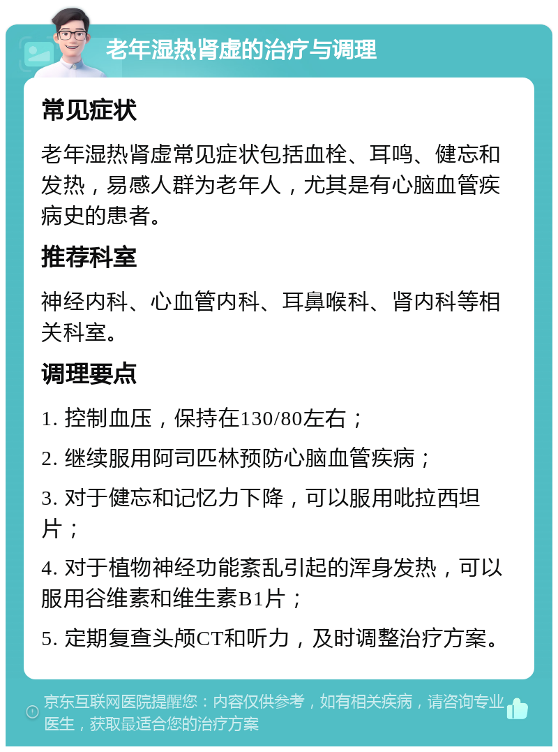 老年湿热肾虚的治疗与调理 常见症状 老年湿热肾虚常见症状包括血栓、耳鸣、健忘和发热，易感人群为老年人，尤其是有心脑血管疾病史的患者。 推荐科室 神经内科、心血管内科、耳鼻喉科、肾内科等相关科室。 调理要点 1. 控制血压，保持在130/80左右； 2. 继续服用阿司匹林预防心脑血管疾病； 3. 对于健忘和记忆力下降，可以服用吡拉西坦片； 4. 对于植物神经功能紊乱引起的浑身发热，可以服用谷维素和维生素B1片； 5. 定期复查头颅CT和听力，及时调整治疗方案。