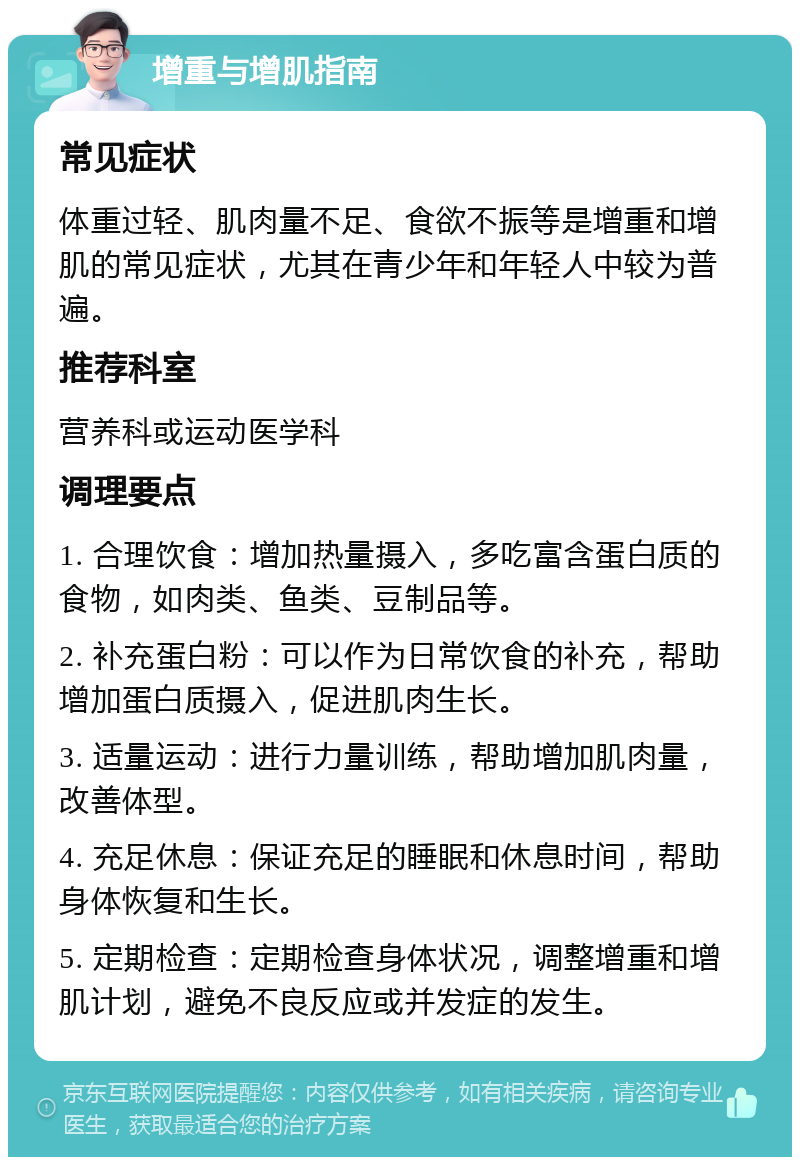 增重与增肌指南 常见症状 体重过轻、肌肉量不足、食欲不振等是增重和增肌的常见症状，尤其在青少年和年轻人中较为普遍。 推荐科室 营养科或运动医学科 调理要点 1. 合理饮食：增加热量摄入，多吃富含蛋白质的食物，如肉类、鱼类、豆制品等。 2. 补充蛋白粉：可以作为日常饮食的补充，帮助增加蛋白质摄入，促进肌肉生长。 3. 适量运动：进行力量训练，帮助增加肌肉量，改善体型。 4. 充足休息：保证充足的睡眠和休息时间，帮助身体恢复和生长。 5. 定期检查：定期检查身体状况，调整增重和增肌计划，避免不良反应或并发症的发生。