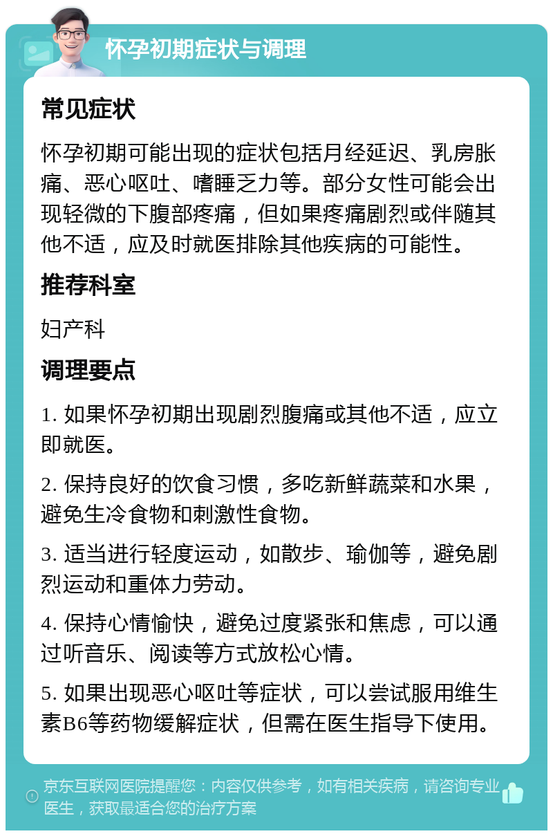 怀孕初期症状与调理 常见症状 怀孕初期可能出现的症状包括月经延迟、乳房胀痛、恶心呕吐、嗜睡乏力等。部分女性可能会出现轻微的下腹部疼痛，但如果疼痛剧烈或伴随其他不适，应及时就医排除其他疾病的可能性。 推荐科室 妇产科 调理要点 1. 如果怀孕初期出现剧烈腹痛或其他不适，应立即就医。 2. 保持良好的饮食习惯，多吃新鲜蔬菜和水果，避免生冷食物和刺激性食物。 3. 适当进行轻度运动，如散步、瑜伽等，避免剧烈运动和重体力劳动。 4. 保持心情愉快，避免过度紧张和焦虑，可以通过听音乐、阅读等方式放松心情。 5. 如果出现恶心呕吐等症状，可以尝试服用维生素B6等药物缓解症状，但需在医生指导下使用。