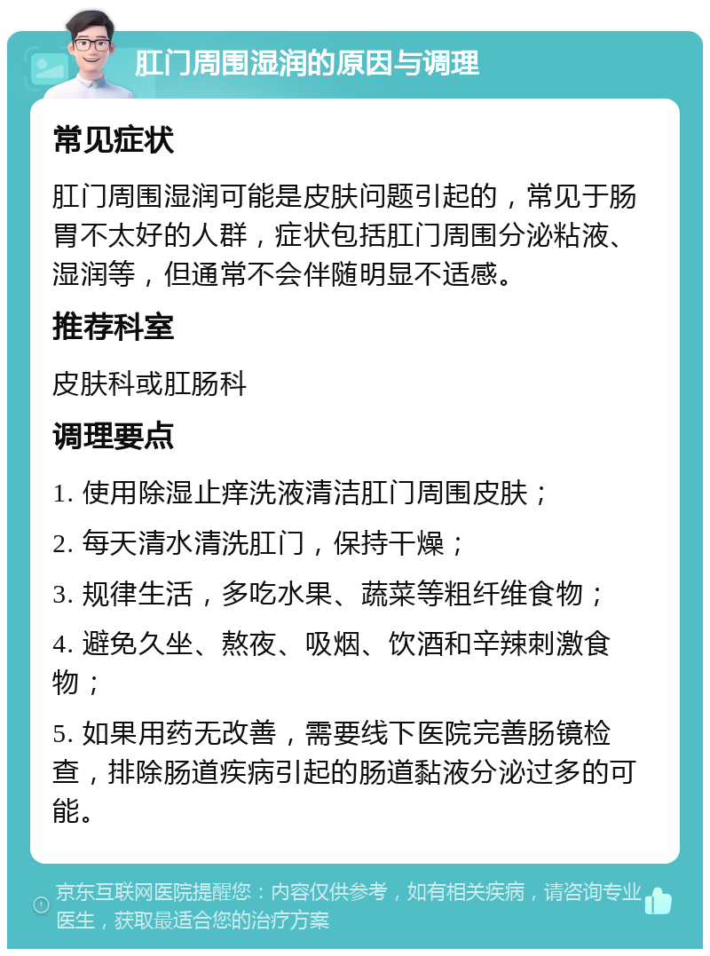 肛门周围湿润的原因与调理 常见症状 肛门周围湿润可能是皮肤问题引起的，常见于肠胃不太好的人群，症状包括肛门周围分泌粘液、湿润等，但通常不会伴随明显不适感。 推荐科室 皮肤科或肛肠科 调理要点 1. 使用除湿止痒洗液清洁肛门周围皮肤； 2. 每天清水清洗肛门，保持干燥； 3. 规律生活，多吃水果、蔬菜等粗纤维食物； 4. 避免久坐、熬夜、吸烟、饮酒和辛辣刺激食物； 5. 如果用药无改善，需要线下医院完善肠镜检查，排除肠道疾病引起的肠道黏液分泌过多的可能。