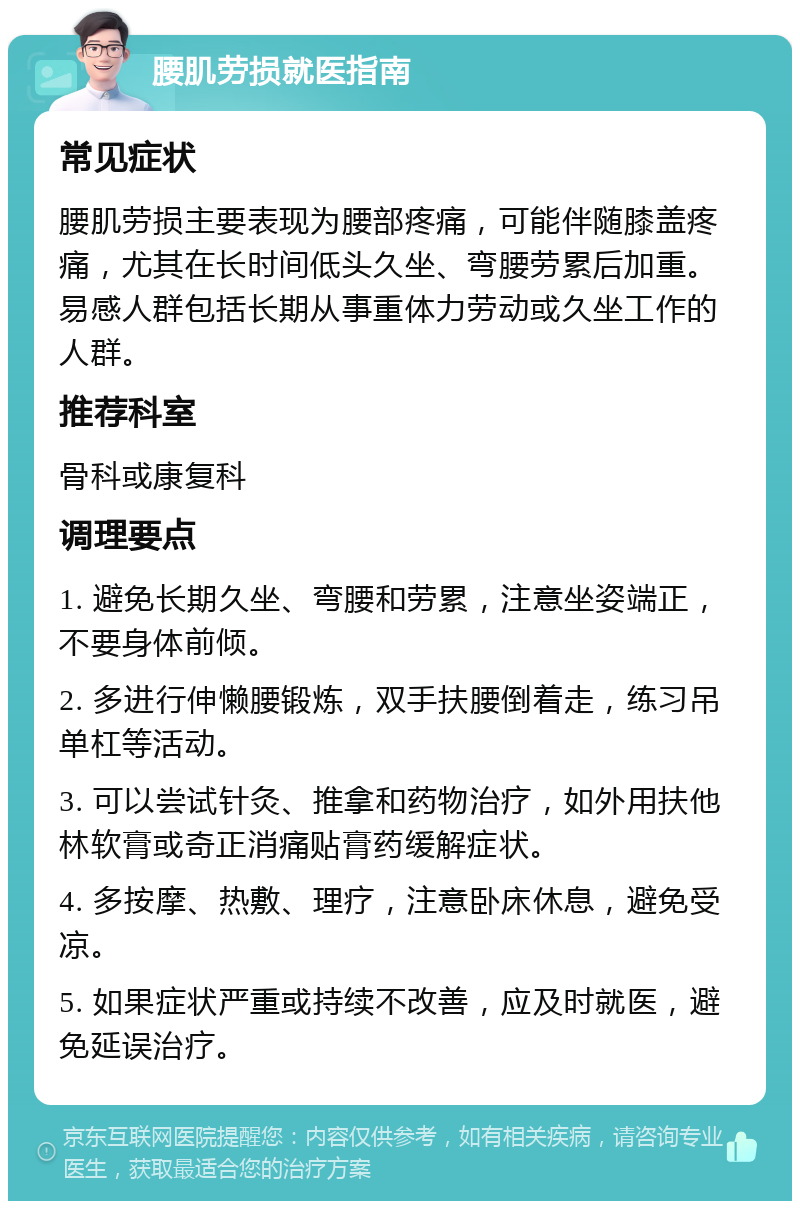 腰肌劳损就医指南 常见症状 腰肌劳损主要表现为腰部疼痛，可能伴随膝盖疼痛，尤其在长时间低头久坐、弯腰劳累后加重。易感人群包括长期从事重体力劳动或久坐工作的人群。 推荐科室 骨科或康复科 调理要点 1. 避免长期久坐、弯腰和劳累，注意坐姿端正，不要身体前倾。 2. 多进行伸懒腰锻炼，双手扶腰倒着走，练习吊单杠等活动。 3. 可以尝试针灸、推拿和药物治疗，如外用扶他林软膏或奇正消痛贴膏药缓解症状。 4. 多按摩、热敷、理疗，注意卧床休息，避免受凉。 5. 如果症状严重或持续不改善，应及时就医，避免延误治疗。