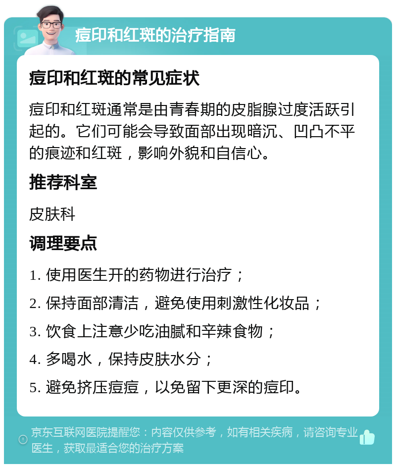 痘印和红斑的治疗指南 痘印和红斑的常见症状 痘印和红斑通常是由青春期的皮脂腺过度活跃引起的。它们可能会导致面部出现暗沉、凹凸不平的痕迹和红斑，影响外貌和自信心。 推荐科室 皮肤科 调理要点 1. 使用医生开的药物进行治疗； 2. 保持面部清洁，避免使用刺激性化妆品； 3. 饮食上注意少吃油腻和辛辣食物； 4. 多喝水，保持皮肤水分； 5. 避免挤压痘痘，以免留下更深的痘印。