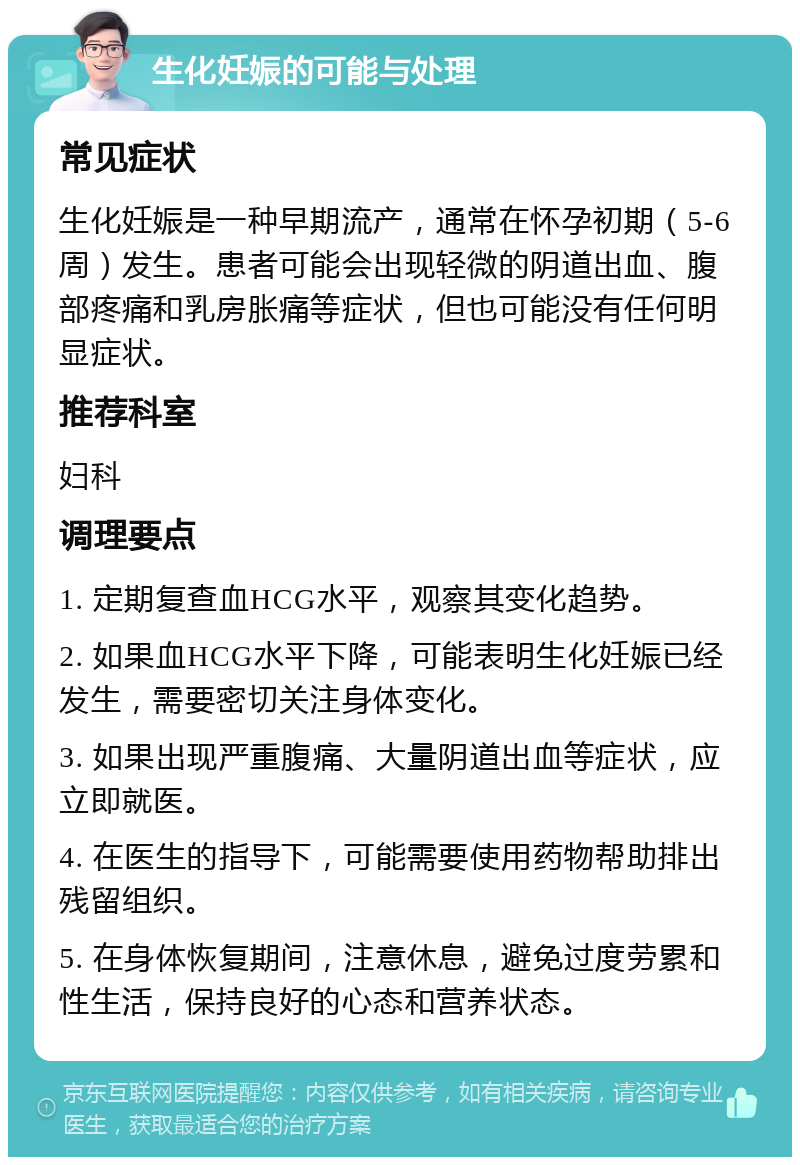 生化妊娠的可能与处理 常见症状 生化妊娠是一种早期流产，通常在怀孕初期（5-6周）发生。患者可能会出现轻微的阴道出血、腹部疼痛和乳房胀痛等症状，但也可能没有任何明显症状。 推荐科室 妇科 调理要点 1. 定期复查血HCG水平，观察其变化趋势。 2. 如果血HCG水平下降，可能表明生化妊娠已经发生，需要密切关注身体变化。 3. 如果出现严重腹痛、大量阴道出血等症状，应立即就医。 4. 在医生的指导下，可能需要使用药物帮助排出残留组织。 5. 在身体恢复期间，注意休息，避免过度劳累和性生活，保持良好的心态和营养状态。