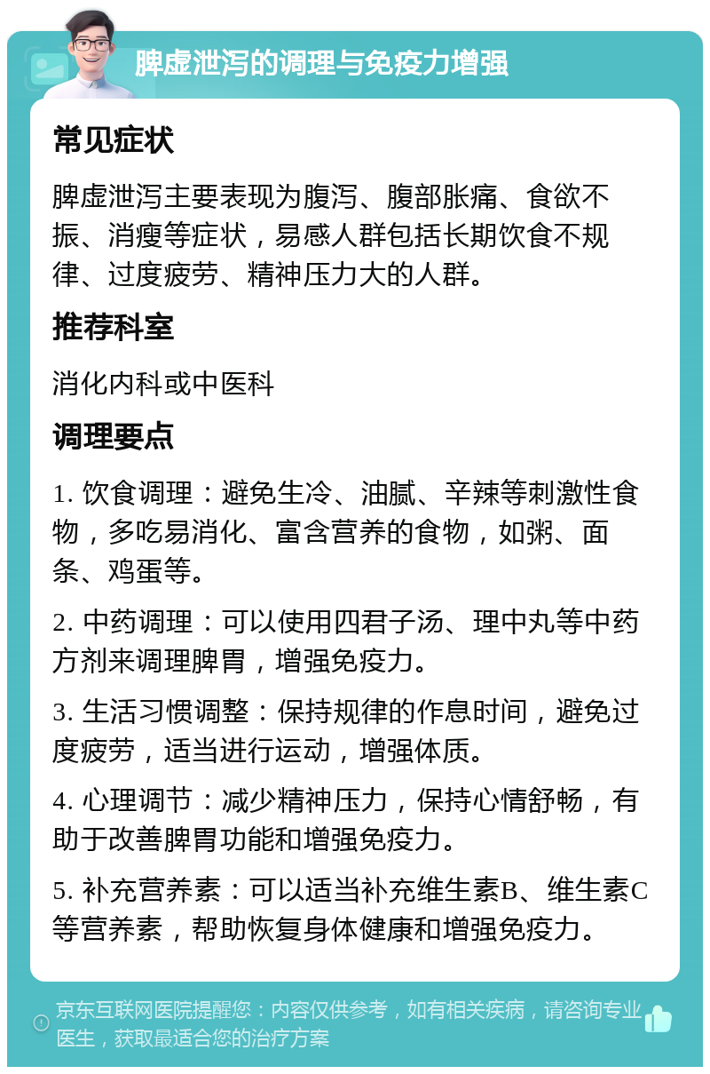 脾虚泄泻的调理与免疫力增强 常见症状 脾虚泄泻主要表现为腹泻、腹部胀痛、食欲不振、消瘦等症状，易感人群包括长期饮食不规律、过度疲劳、精神压力大的人群。 推荐科室 消化内科或中医科 调理要点 1. 饮食调理：避免生冷、油腻、辛辣等刺激性食物，多吃易消化、富含营养的食物，如粥、面条、鸡蛋等。 2. 中药调理：可以使用四君子汤、理中丸等中药方剂来调理脾胃，增强免疫力。 3. 生活习惯调整：保持规律的作息时间，避免过度疲劳，适当进行运动，增强体质。 4. 心理调节：减少精神压力，保持心情舒畅，有助于改善脾胃功能和增强免疫力。 5. 补充营养素：可以适当补充维生素B、维生素C等营养素，帮助恢复身体健康和增强免疫力。