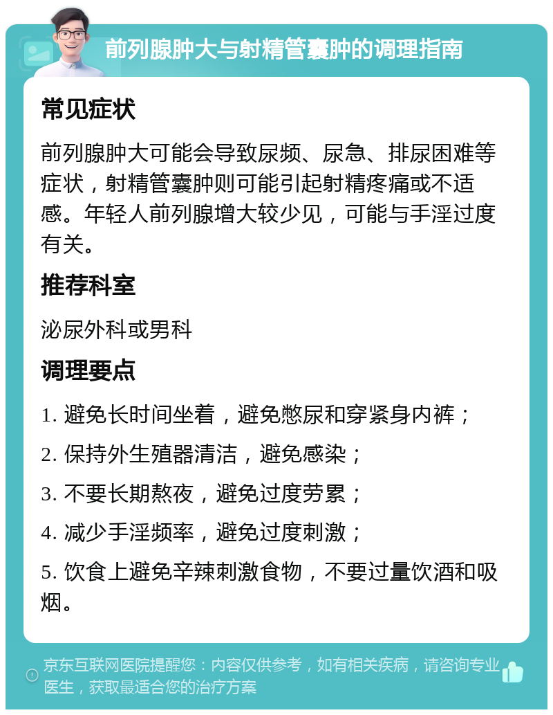 前列腺肿大与射精管囊肿的调理指南 常见症状 前列腺肿大可能会导致尿频、尿急、排尿困难等症状，射精管囊肿则可能引起射精疼痛或不适感。年轻人前列腺增大较少见，可能与手淫过度有关。 推荐科室 泌尿外科或男科 调理要点 1. 避免长时间坐着，避免憋尿和穿紧身内裤； 2. 保持外生殖器清洁，避免感染； 3. 不要长期熬夜，避免过度劳累； 4. 减少手淫频率，避免过度刺激； 5. 饮食上避免辛辣刺激食物，不要过量饮酒和吸烟。