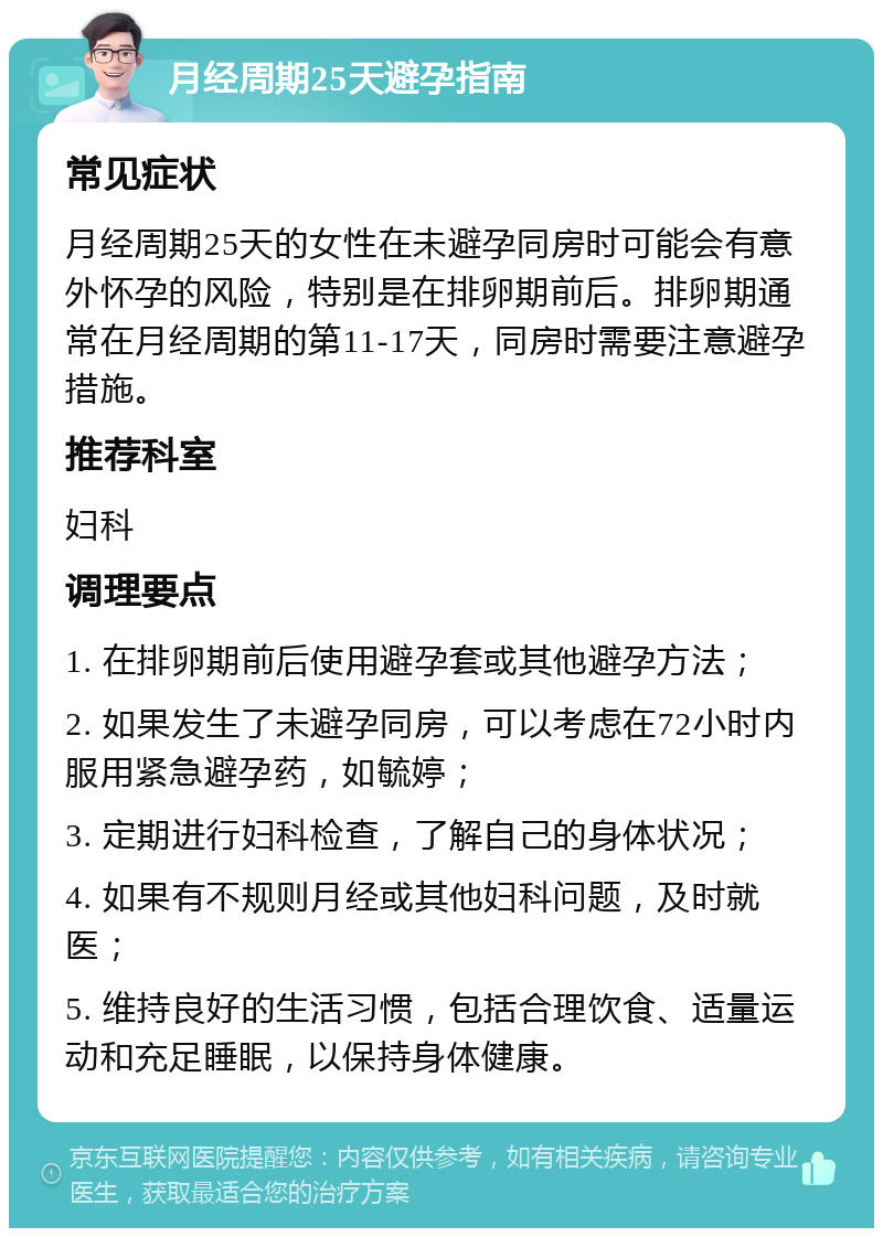 月经周期25天避孕指南 常见症状 月经周期25天的女性在未避孕同房时可能会有意外怀孕的风险，特别是在排卵期前后。排卵期通常在月经周期的第11-17天，同房时需要注意避孕措施。 推荐科室 妇科 调理要点 1. 在排卵期前后使用避孕套或其他避孕方法； 2. 如果发生了未避孕同房，可以考虑在72小时内服用紧急避孕药，如毓婷； 3. 定期进行妇科检查，了解自己的身体状况； 4. 如果有不规则月经或其他妇科问题，及时就医； 5. 维持良好的生活习惯，包括合理饮食、适量运动和充足睡眠，以保持身体健康。