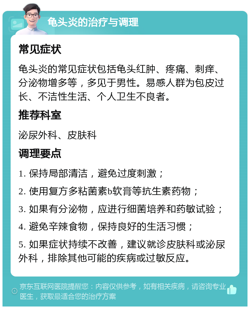 龟头炎的治疗与调理 常见症状 龟头炎的常见症状包括龟头红肿、疼痛、刺痒、分泌物增多等，多见于男性。易感人群为包皮过长、不洁性生活、个人卫生不良者。 推荐科室 泌尿外科、皮肤科 调理要点 1. 保持局部清洁，避免过度刺激； 2. 使用复方多粘菌素b软膏等抗生素药物； 3. 如果有分泌物，应进行细菌培养和药敏试验； 4. 避免辛辣食物，保持良好的生活习惯； 5. 如果症状持续不改善，建议就诊皮肤科或泌尿外科，排除其他可能的疾病或过敏反应。