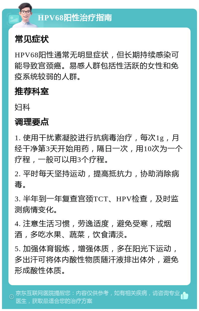 HPV68阳性治疗指南 常见症状 HPV68阳性通常无明显症状，但长期持续感染可能导致宫颈癌。易感人群包括性活跃的女性和免疫系统较弱的人群。 推荐科室 妇科 调理要点 1. 使用干扰素凝胶进行抗病毒治疗，每次1g，月经干净第3天开始用药，隔日一次，用10次为一个疗程，一般可以用3个疗程。 2. 平时每天坚持运动，提高抵抗力，协助消除病毒。 3. 半年到一年复查宫颈TCT、HPV检查，及时监测病情变化。 4. 注意生活习惯，劳逸适度，避免受寒，戒烟酒，多吃水果、蔬菜，饮食清淡。 5. 加强体育锻炼，增强体质，多在阳光下运动，多出汗可将体内酸性物质随汗液排出体外，避免形成酸性体质。