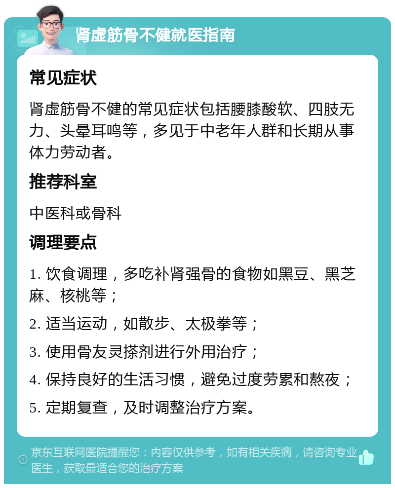 肾虚筋骨不健就医指南 常见症状 肾虚筋骨不健的常见症状包括腰膝酸软、四肢无力、头晕耳鸣等，多见于中老年人群和长期从事体力劳动者。 推荐科室 中医科或骨科 调理要点 1. 饮食调理，多吃补肾强骨的食物如黑豆、黑芝麻、核桃等； 2. 适当运动，如散步、太极拳等； 3. 使用骨友灵搽剂进行外用治疗； 4. 保持良好的生活习惯，避免过度劳累和熬夜； 5. 定期复查，及时调整治疗方案。