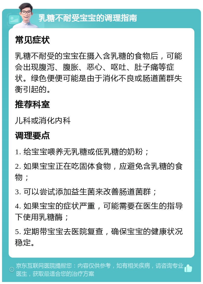 乳糖不耐受宝宝的调理指南 常见症状 乳糖不耐受的宝宝在摄入含乳糖的食物后，可能会出现腹泻、腹胀、恶心、呕吐、肚子痛等症状。绿色便便可能是由于消化不良或肠道菌群失衡引起的。 推荐科室 儿科或消化内科 调理要点 1. 给宝宝喂养无乳糖或低乳糖的奶粉； 2. 如果宝宝正在吃固体食物，应避免含乳糖的食物； 3. 可以尝试添加益生菌来改善肠道菌群； 4. 如果宝宝的症状严重，可能需要在医生的指导下使用乳糖酶； 5. 定期带宝宝去医院复查，确保宝宝的健康状况稳定。