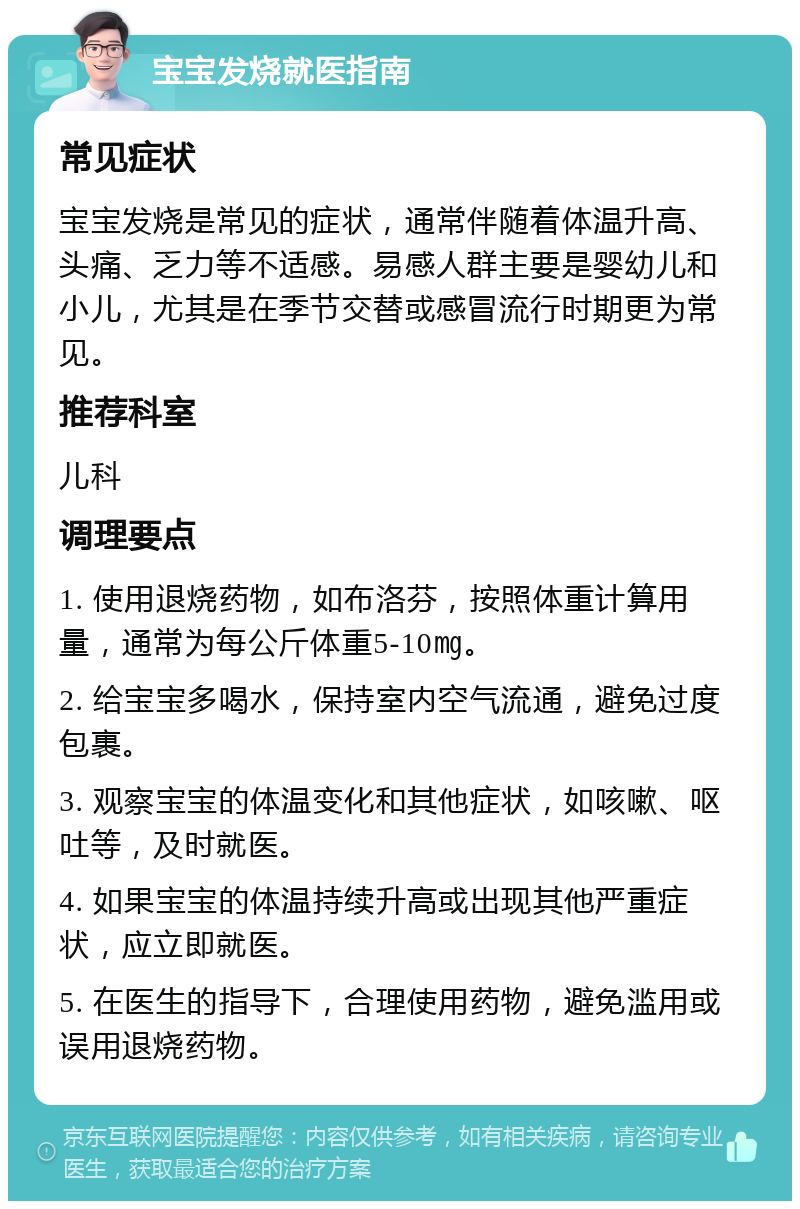 宝宝发烧就医指南 常见症状 宝宝发烧是常见的症状，通常伴随着体温升高、头痛、乏力等不适感。易感人群主要是婴幼儿和小儿，尤其是在季节交替或感冒流行时期更为常见。 推荐科室 儿科 调理要点 1. 使用退烧药物，如布洛芬，按照体重计算用量，通常为每公斤体重5-10㎎。 2. 给宝宝多喝水，保持室内空气流通，避免过度包裹。 3. 观察宝宝的体温变化和其他症状，如咳嗽、呕吐等，及时就医。 4. 如果宝宝的体温持续升高或出现其他严重症状，应立即就医。 5. 在医生的指导下，合理使用药物，避免滥用或误用退烧药物。