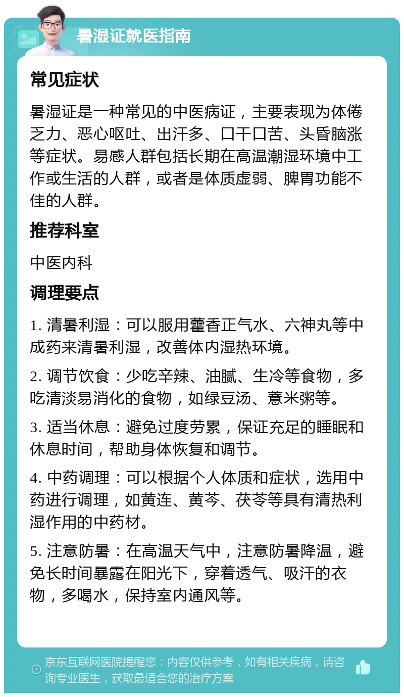 暑湿证就医指南 常见症状 暑湿证是一种常见的中医病证，主要表现为体倦乏力、恶心呕吐、出汗多、口干口苦、头昏脑涨等症状。易感人群包括长期在高温潮湿环境中工作或生活的人群，或者是体质虚弱、脾胃功能不佳的人群。 推荐科室 中医内科 调理要点 1. 清暑利湿：可以服用藿香正气水、六神丸等中成药来清暑利湿，改善体内湿热环境。 2. 调节饮食：少吃辛辣、油腻、生冷等食物，多吃清淡易消化的食物，如绿豆汤、薏米粥等。 3. 适当休息：避免过度劳累，保证充足的睡眠和休息时间，帮助身体恢复和调节。 4. 中药调理：可以根据个人体质和症状，选用中药进行调理，如黄连、黄芩、茯苓等具有清热利湿作用的中药材。 5. 注意防暑：在高温天气中，注意防暑降温，避免长时间暴露在阳光下，穿着透气、吸汗的衣物，多喝水，保持室内通风等。