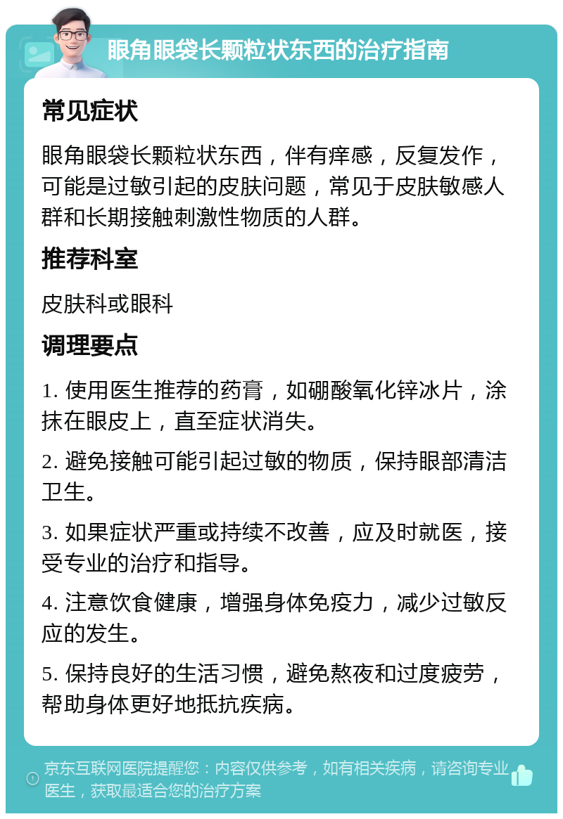 眼角眼袋长颗粒状东西的治疗指南 常见症状 眼角眼袋长颗粒状东西，伴有痒感，反复发作，可能是过敏引起的皮肤问题，常见于皮肤敏感人群和长期接触刺激性物质的人群。 推荐科室 皮肤科或眼科 调理要点 1. 使用医生推荐的药膏，如硼酸氧化锌冰片，涂抹在眼皮上，直至症状消失。 2. 避免接触可能引起过敏的物质，保持眼部清洁卫生。 3. 如果症状严重或持续不改善，应及时就医，接受专业的治疗和指导。 4. 注意饮食健康，增强身体免疫力，减少过敏反应的发生。 5. 保持良好的生活习惯，避免熬夜和过度疲劳，帮助身体更好地抵抗疾病。