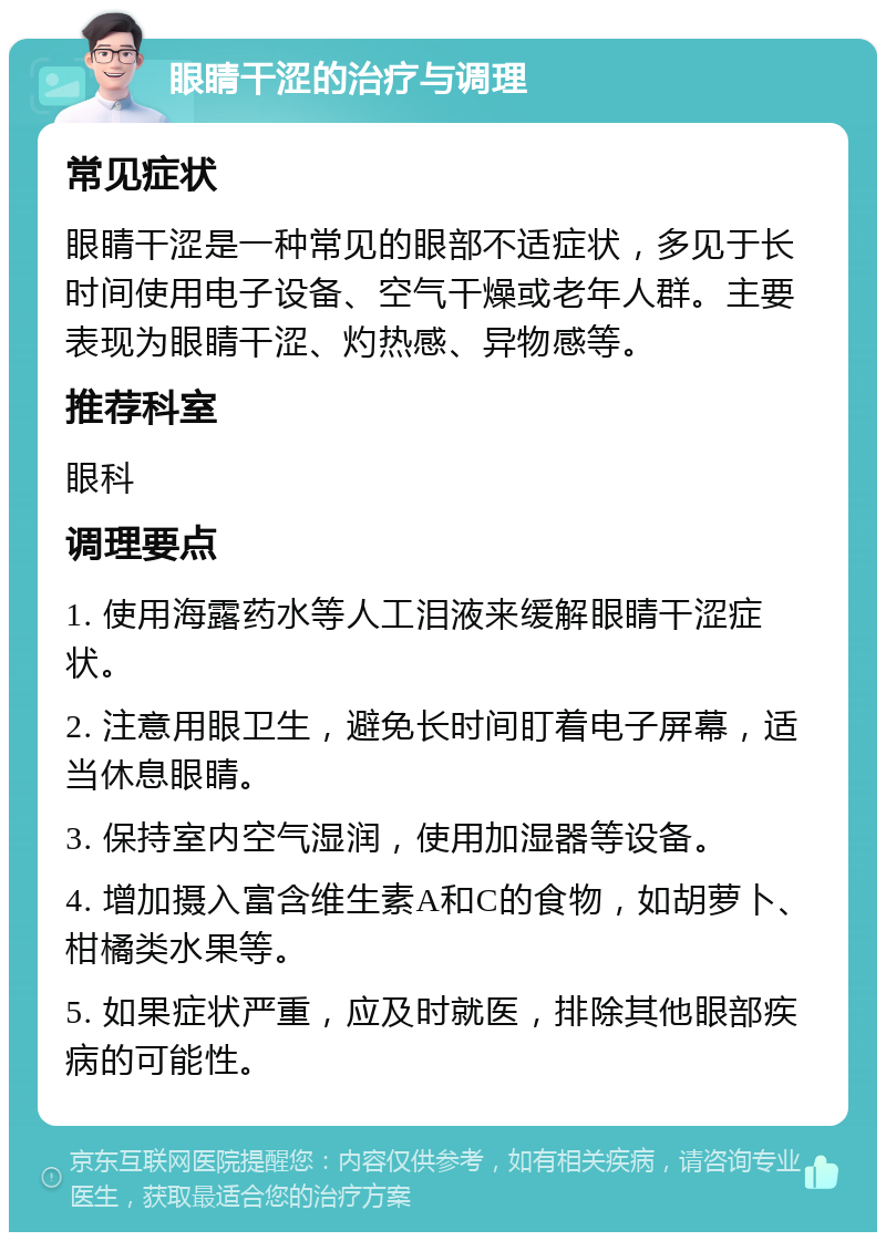 眼睛干涩的治疗与调理 常见症状 眼睛干涩是一种常见的眼部不适症状，多见于长时间使用电子设备、空气干燥或老年人群。主要表现为眼睛干涩、灼热感、异物感等。 推荐科室 眼科 调理要点 1. 使用海露药水等人工泪液来缓解眼睛干涩症状。 2. 注意用眼卫生，避免长时间盯着电子屏幕，适当休息眼睛。 3. 保持室内空气湿润，使用加湿器等设备。 4. 增加摄入富含维生素A和C的食物，如胡萝卜、柑橘类水果等。 5. 如果症状严重，应及时就医，排除其他眼部疾病的可能性。