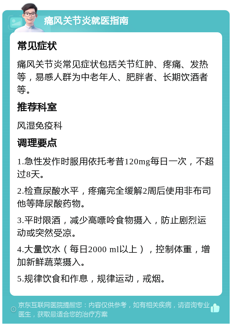 痛风关节炎就医指南 常见症状 痛风关节炎常见症状包括关节红肿、疼痛、发热等，易感人群为中老年人、肥胖者、长期饮酒者等。 推荐科室 风湿免疫科 调理要点 1.急性发作时服用依托考昔120mg每日一次，不超过8天。 2.检查尿酸水平，疼痛完全缓解2周后使用非布司他等降尿酸药物。 3.平时限酒，减少高嘌呤食物摄入，防止剧烈运动或突然受凉。 4.大量饮水（每日2000 ml以上），控制体重，增加新鲜蔬菜摄入。 5.规律饮食和作息，规律运动，戒烟。