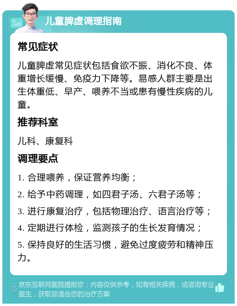 儿童脾虚调理指南 常见症状 儿童脾虚常见症状包括食欲不振、消化不良、体重增长缓慢、免疫力下降等。易感人群主要是出生体重低、早产、喂养不当或患有慢性疾病的儿童。 推荐科室 儿科、康复科 调理要点 1. 合理喂养，保证营养均衡； 2. 给予中药调理，如四君子汤、六君子汤等； 3. 进行康复治疗，包括物理治疗、语言治疗等； 4. 定期进行体检，监测孩子的生长发育情况； 5. 保持良好的生活习惯，避免过度疲劳和精神压力。