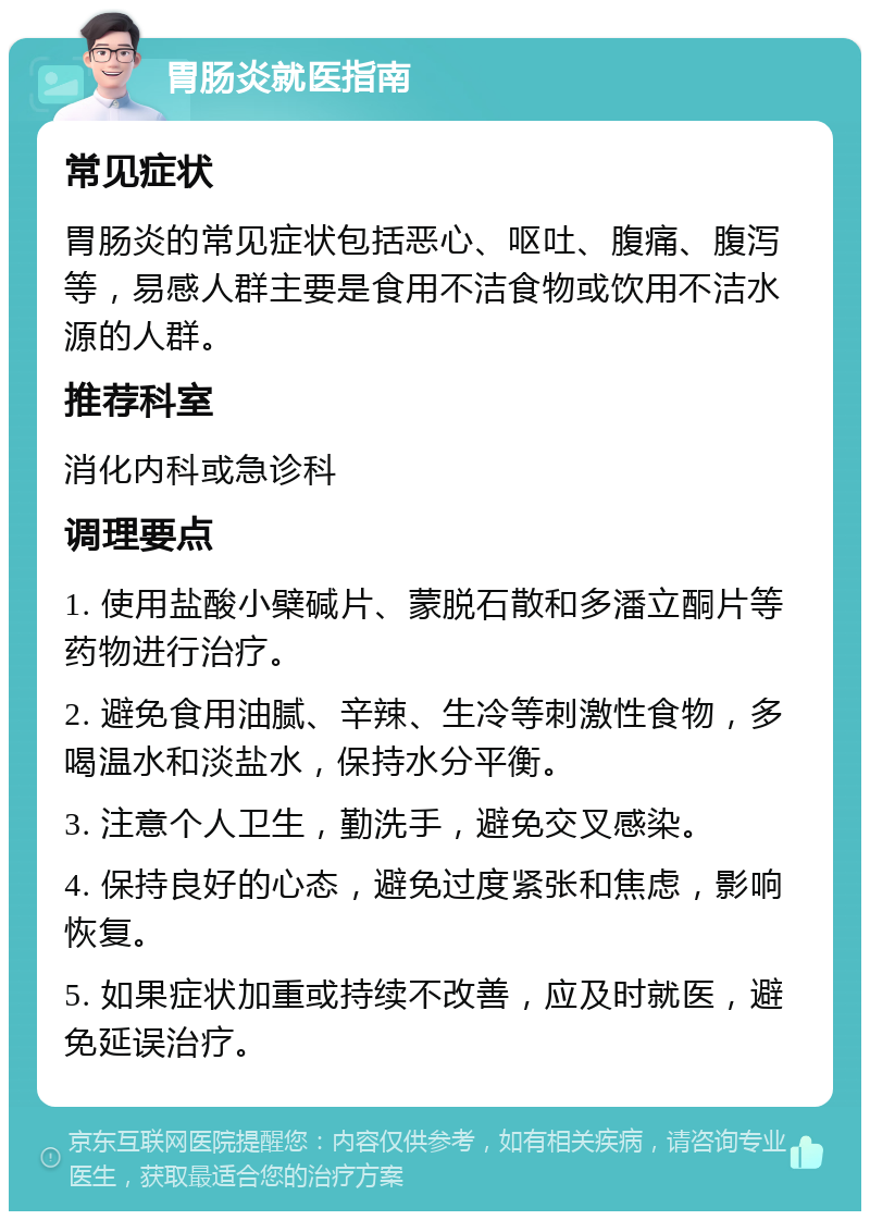 胃肠炎就医指南 常见症状 胃肠炎的常见症状包括恶心、呕吐、腹痛、腹泻等，易感人群主要是食用不洁食物或饮用不洁水源的人群。 推荐科室 消化内科或急诊科 调理要点 1. 使用盐酸小檗碱片、蒙脱石散和多潘立酮片等药物进行治疗。 2. 避免食用油腻、辛辣、生冷等刺激性食物，多喝温水和淡盐水，保持水分平衡。 3. 注意个人卫生，勤洗手，避免交叉感染。 4. 保持良好的心态，避免过度紧张和焦虑，影响恢复。 5. 如果症状加重或持续不改善，应及时就医，避免延误治疗。