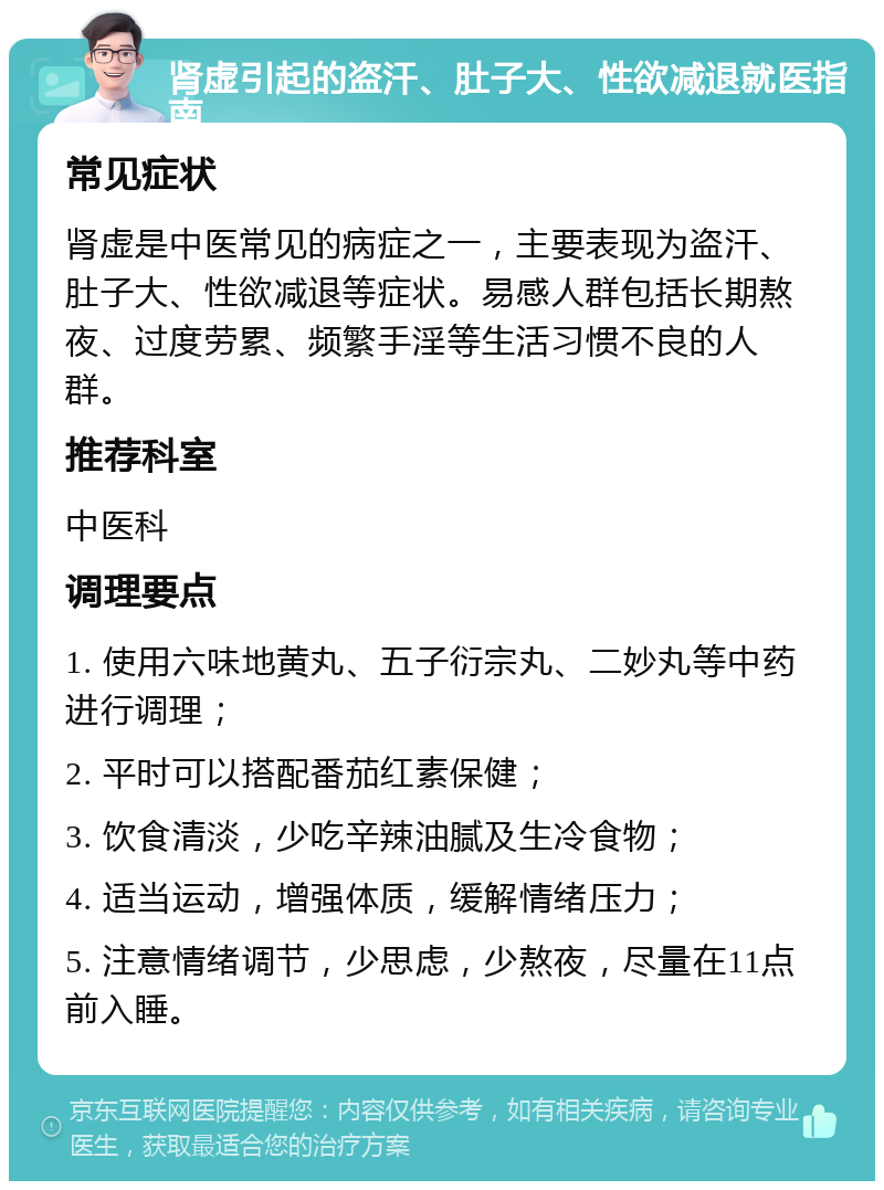 肾虚引起的盗汗、肚子大、性欲减退就医指南 常见症状 肾虚是中医常见的病症之一，主要表现为盗汗、肚子大、性欲减退等症状。易感人群包括长期熬夜、过度劳累、频繁手淫等生活习惯不良的人群。 推荐科室 中医科 调理要点 1. 使用六味地黄丸、五子衍宗丸、二妙丸等中药进行调理； 2. 平时可以搭配番茄红素保健； 3. 饮食清淡，少吃辛辣油腻及生冷食物； 4. 适当运动，增强体质，缓解情绪压力； 5. 注意情绪调节，少思虑，少熬夜，尽量在11点前入睡。