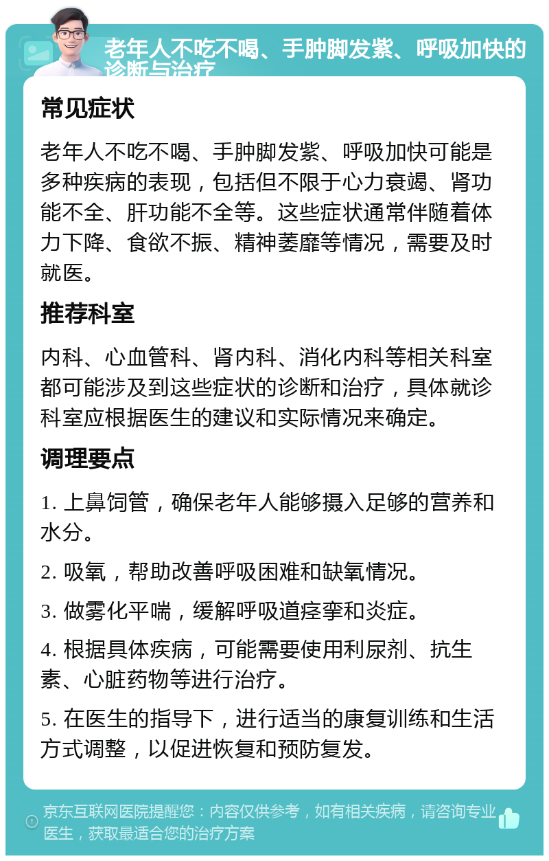 老年人不吃不喝、手肿脚发紫、呼吸加快的诊断与治疗 常见症状 老年人不吃不喝、手肿脚发紫、呼吸加快可能是多种疾病的表现，包括但不限于心力衰竭、肾功能不全、肝功能不全等。这些症状通常伴随着体力下降、食欲不振、精神萎靡等情况，需要及时就医。 推荐科室 内科、心血管科、肾内科、消化内科等相关科室都可能涉及到这些症状的诊断和治疗，具体就诊科室应根据医生的建议和实际情况来确定。 调理要点 1. 上鼻饲管，确保老年人能够摄入足够的营养和水分。 2. 吸氧，帮助改善呼吸困难和缺氧情况。 3. 做雾化平喘，缓解呼吸道痉挛和炎症。 4. 根据具体疾病，可能需要使用利尿剂、抗生素、心脏药物等进行治疗。 5. 在医生的指导下，进行适当的康复训练和生活方式调整，以促进恢复和预防复发。