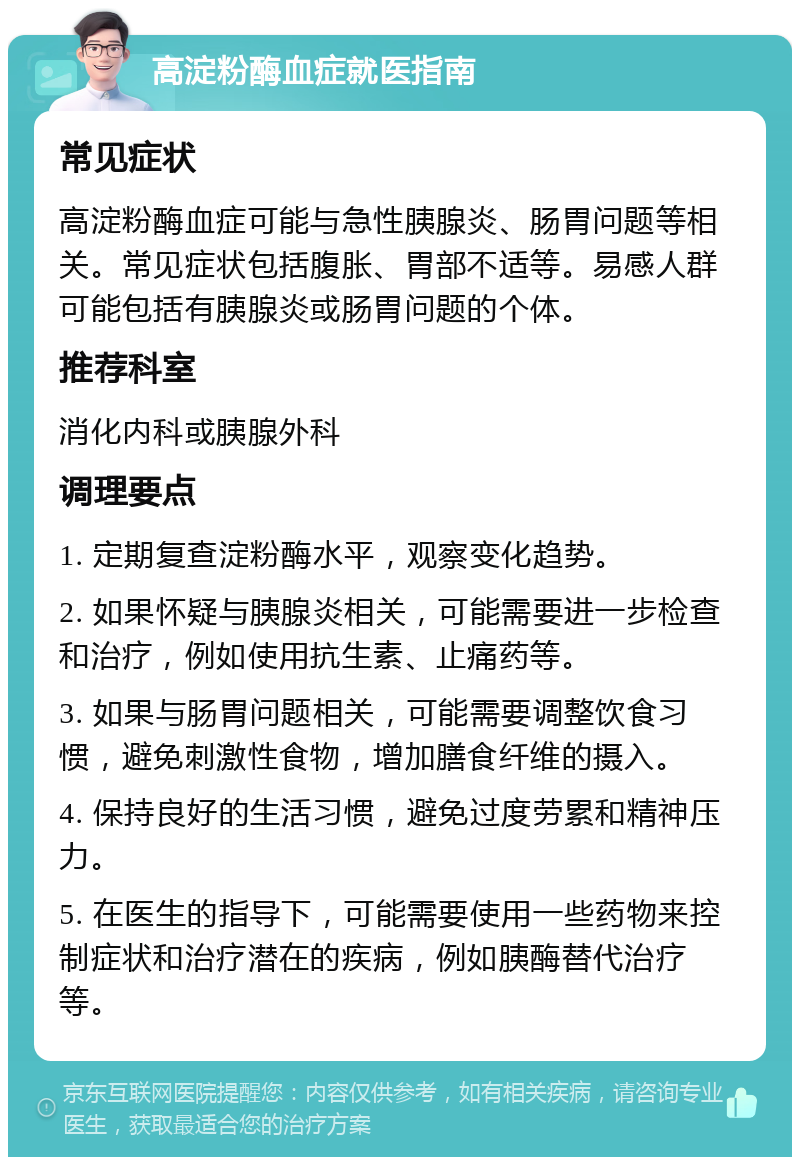 高淀粉酶血症就医指南 常见症状 高淀粉酶血症可能与急性胰腺炎、肠胃问题等相关。常见症状包括腹胀、胃部不适等。易感人群可能包括有胰腺炎或肠胃问题的个体。 推荐科室 消化内科或胰腺外科 调理要点 1. 定期复查淀粉酶水平，观察变化趋势。 2. 如果怀疑与胰腺炎相关，可能需要进一步检查和治疗，例如使用抗生素、止痛药等。 3. 如果与肠胃问题相关，可能需要调整饮食习惯，避免刺激性食物，增加膳食纤维的摄入。 4. 保持良好的生活习惯，避免过度劳累和精神压力。 5. 在医生的指导下，可能需要使用一些药物来控制症状和治疗潜在的疾病，例如胰酶替代治疗等。