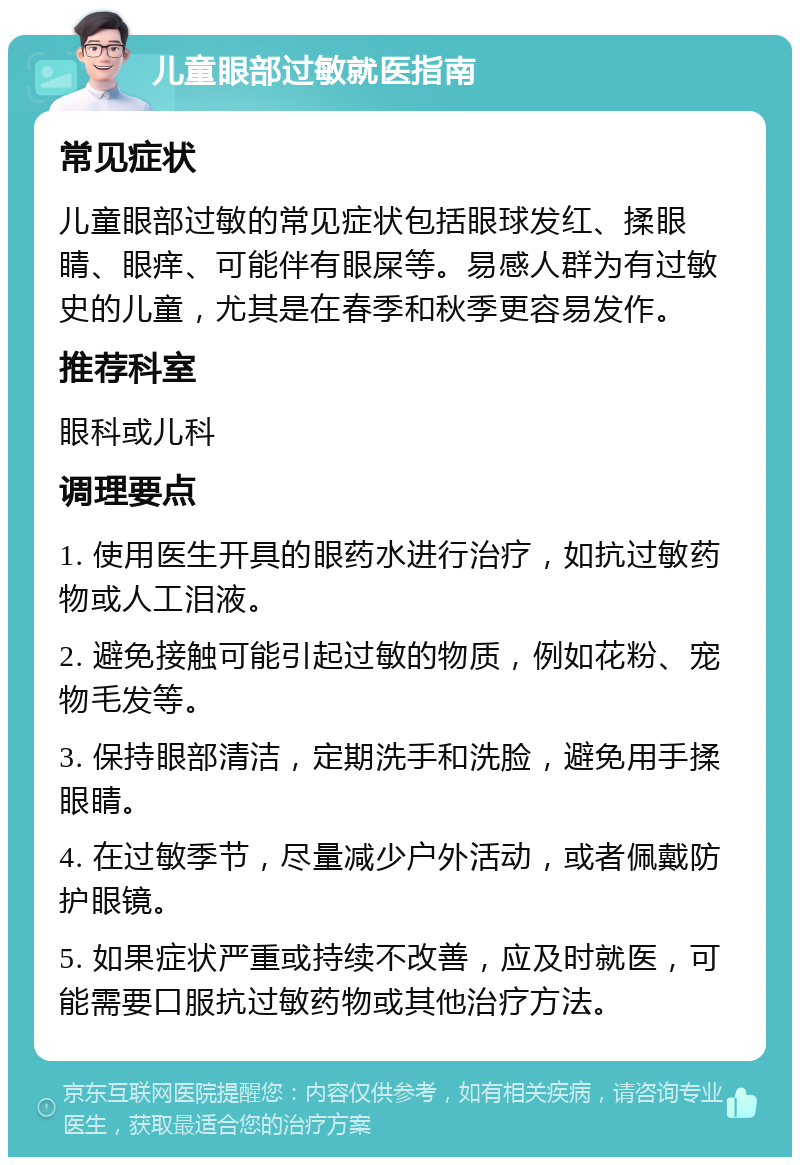 儿童眼部过敏就医指南 常见症状 儿童眼部过敏的常见症状包括眼球发红、揉眼睛、眼痒、可能伴有眼屎等。易感人群为有过敏史的儿童，尤其是在春季和秋季更容易发作。 推荐科室 眼科或儿科 调理要点 1. 使用医生开具的眼药水进行治疗，如抗过敏药物或人工泪液。 2. 避免接触可能引起过敏的物质，例如花粉、宠物毛发等。 3. 保持眼部清洁，定期洗手和洗脸，避免用手揉眼睛。 4. 在过敏季节，尽量减少户外活动，或者佩戴防护眼镜。 5. 如果症状严重或持续不改善，应及时就医，可能需要口服抗过敏药物或其他治疗方法。