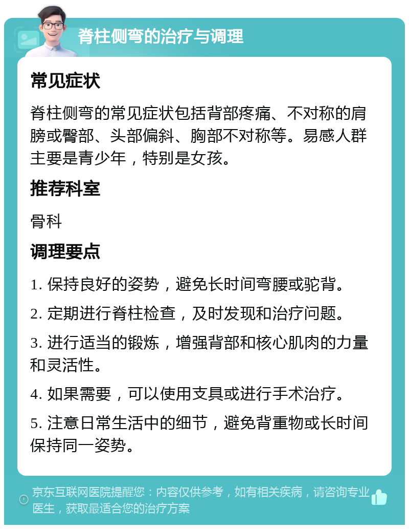 脊柱侧弯的治疗与调理 常见症状 脊柱侧弯的常见症状包括背部疼痛、不对称的肩膀或臀部、头部偏斜、胸部不对称等。易感人群主要是青少年，特别是女孩。 推荐科室 骨科 调理要点 1. 保持良好的姿势，避免长时间弯腰或驼背。 2. 定期进行脊柱检查，及时发现和治疗问题。 3. 进行适当的锻炼，增强背部和核心肌肉的力量和灵活性。 4. 如果需要，可以使用支具或进行手术治疗。 5. 注意日常生活中的细节，避免背重物或长时间保持同一姿势。