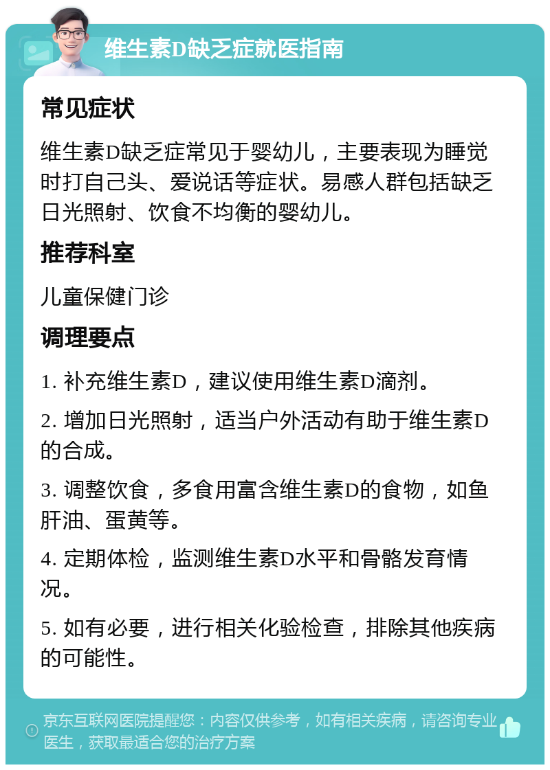 维生素D缺乏症就医指南 常见症状 维生素D缺乏症常见于婴幼儿，主要表现为睡觉时打自己头、爱说话等症状。易感人群包括缺乏日光照射、饮食不均衡的婴幼儿。 推荐科室 儿童保健门诊 调理要点 1. 补充维生素D，建议使用维生素D滴剂。 2. 增加日光照射，适当户外活动有助于维生素D的合成。 3. 调整饮食，多食用富含维生素D的食物，如鱼肝油、蛋黄等。 4. 定期体检，监测维生素D水平和骨骼发育情况。 5. 如有必要，进行相关化验检查，排除其他疾病的可能性。