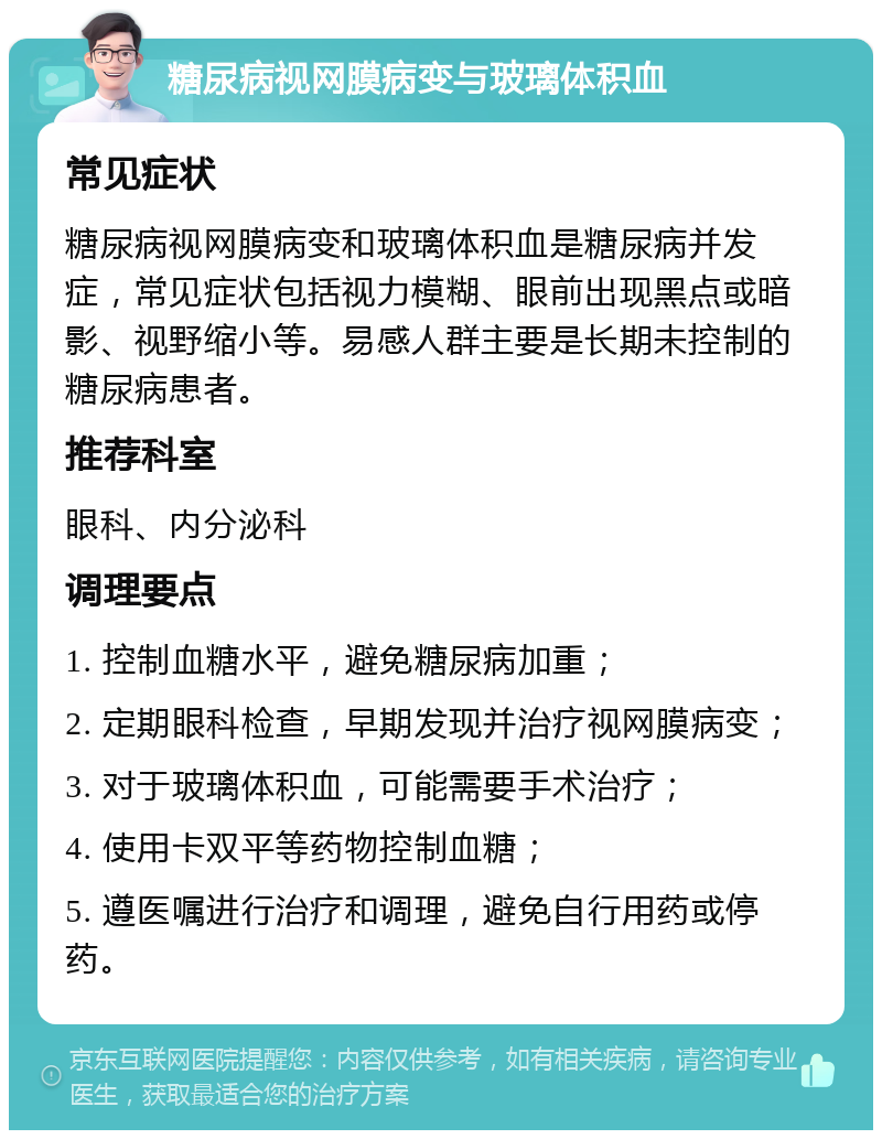 糖尿病视网膜病变与玻璃体积血 常见症状 糖尿病视网膜病变和玻璃体积血是糖尿病并发症，常见症状包括视力模糊、眼前出现黑点或暗影、视野缩小等。易感人群主要是长期未控制的糖尿病患者。 推荐科室 眼科、内分泌科 调理要点 1. 控制血糖水平，避免糖尿病加重； 2. 定期眼科检查，早期发现并治疗视网膜病变； 3. 对于玻璃体积血，可能需要手术治疗； 4. 使用卡双平等药物控制血糖； 5. 遵医嘱进行治疗和调理，避免自行用药或停药。