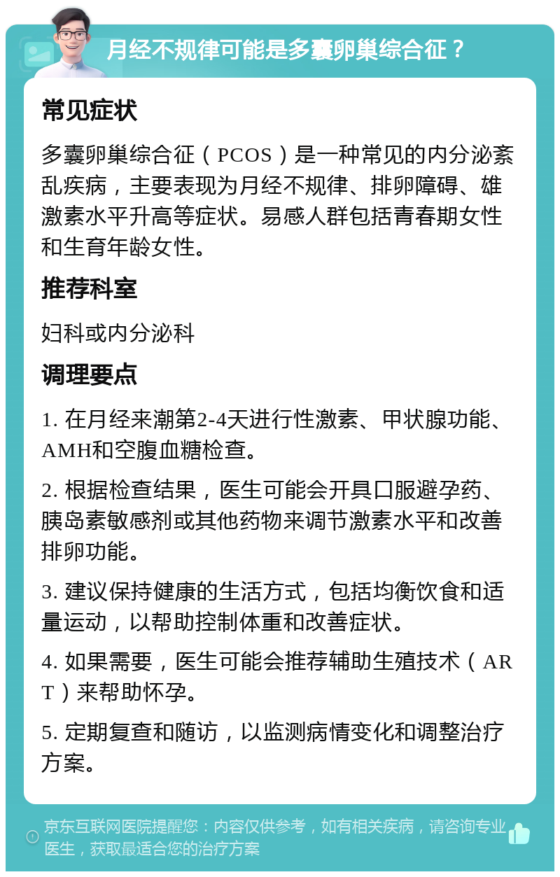 月经不规律可能是多囊卵巢综合征？ 常见症状 多囊卵巢综合征（PCOS）是一种常见的内分泌紊乱疾病，主要表现为月经不规律、排卵障碍、雄激素水平升高等症状。易感人群包括青春期女性和生育年龄女性。 推荐科室 妇科或内分泌科 调理要点 1. 在月经来潮第2-4天进行性激素、甲状腺功能、AMH和空腹血糖检查。 2. 根据检查结果，医生可能会开具口服避孕药、胰岛素敏感剂或其他药物来调节激素水平和改善排卵功能。 3. 建议保持健康的生活方式，包括均衡饮食和适量运动，以帮助控制体重和改善症状。 4. 如果需要，医生可能会推荐辅助生殖技术（ART）来帮助怀孕。 5. 定期复查和随访，以监测病情变化和调整治疗方案。