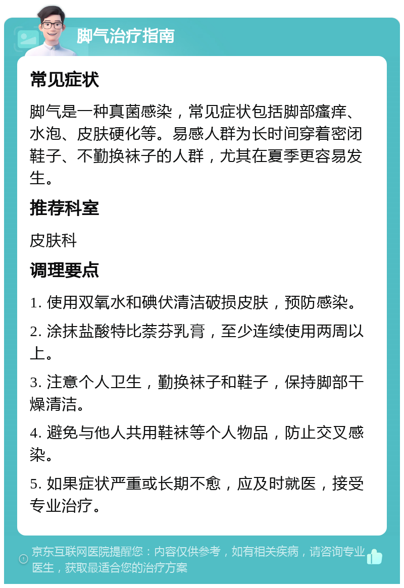 脚气治疗指南 常见症状 脚气是一种真菌感染，常见症状包括脚部瘙痒、水泡、皮肤硬化等。易感人群为长时间穿着密闭鞋子、不勤换袜子的人群，尤其在夏季更容易发生。 推荐科室 皮肤科 调理要点 1. 使用双氧水和碘伏清洁破损皮肤，预防感染。 2. 涂抹盐酸特比萘芬乳膏，至少连续使用两周以上。 3. 注意个人卫生，勤换袜子和鞋子，保持脚部干燥清洁。 4. 避免与他人共用鞋袜等个人物品，防止交叉感染。 5. 如果症状严重或长期不愈，应及时就医，接受专业治疗。