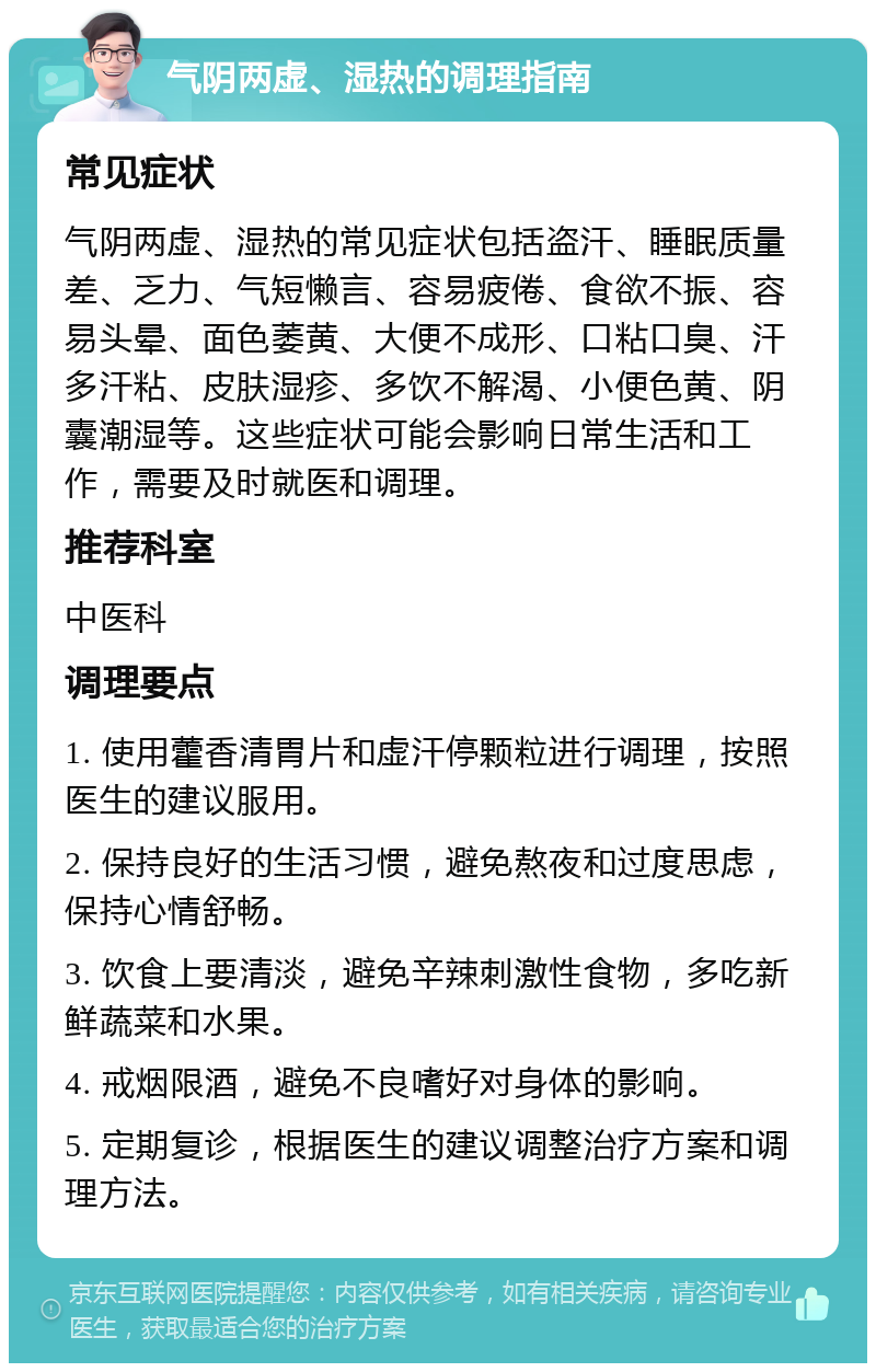 气阴两虚、湿热的调理指南 常见症状 气阴两虚、湿热的常见症状包括盗汗、睡眠质量差、乏力、气短懒言、容易疲倦、食欲不振、容易头晕、面色萎黄、大便不成形、口粘口臭、汗多汗粘、皮肤湿疹、多饮不解渴、小便色黄、阴囊潮湿等。这些症状可能会影响日常生活和工作，需要及时就医和调理。 推荐科室 中医科 调理要点 1. 使用藿香清胃片和虚汗停颗粒进行调理，按照医生的建议服用。 2. 保持良好的生活习惯，避免熬夜和过度思虑，保持心情舒畅。 3. 饮食上要清淡，避免辛辣刺激性食物，多吃新鲜蔬菜和水果。 4. 戒烟限酒，避免不良嗜好对身体的影响。 5. 定期复诊，根据医生的建议调整治疗方案和调理方法。