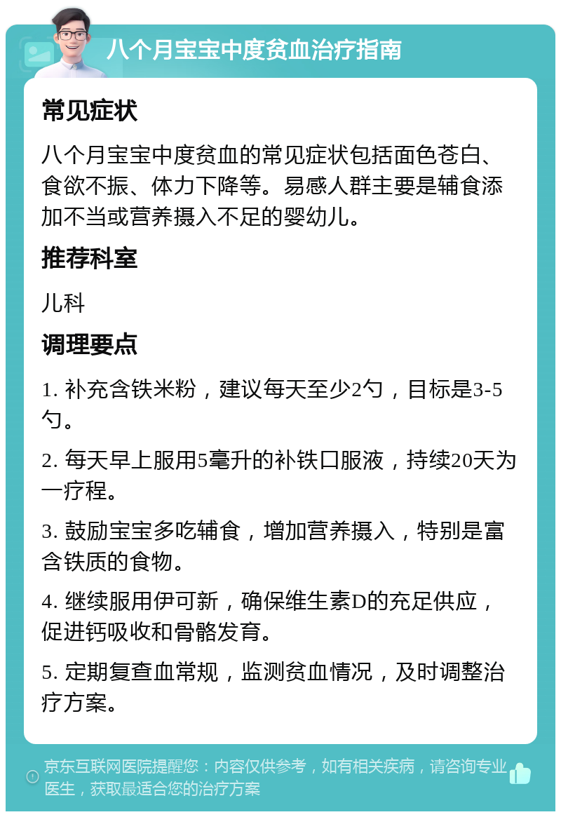 八个月宝宝中度贫血治疗指南 常见症状 八个月宝宝中度贫血的常见症状包括面色苍白、食欲不振、体力下降等。易感人群主要是辅食添加不当或营养摄入不足的婴幼儿。 推荐科室 儿科 调理要点 1. 补充含铁米粉，建议每天至少2勺，目标是3-5勺。 2. 每天早上服用5毫升的补铁口服液，持续20天为一疗程。 3. 鼓励宝宝多吃辅食，增加营养摄入，特别是富含铁质的食物。 4. 继续服用伊可新，确保维生素D的充足供应，促进钙吸收和骨骼发育。 5. 定期复查血常规，监测贫血情况，及时调整治疗方案。