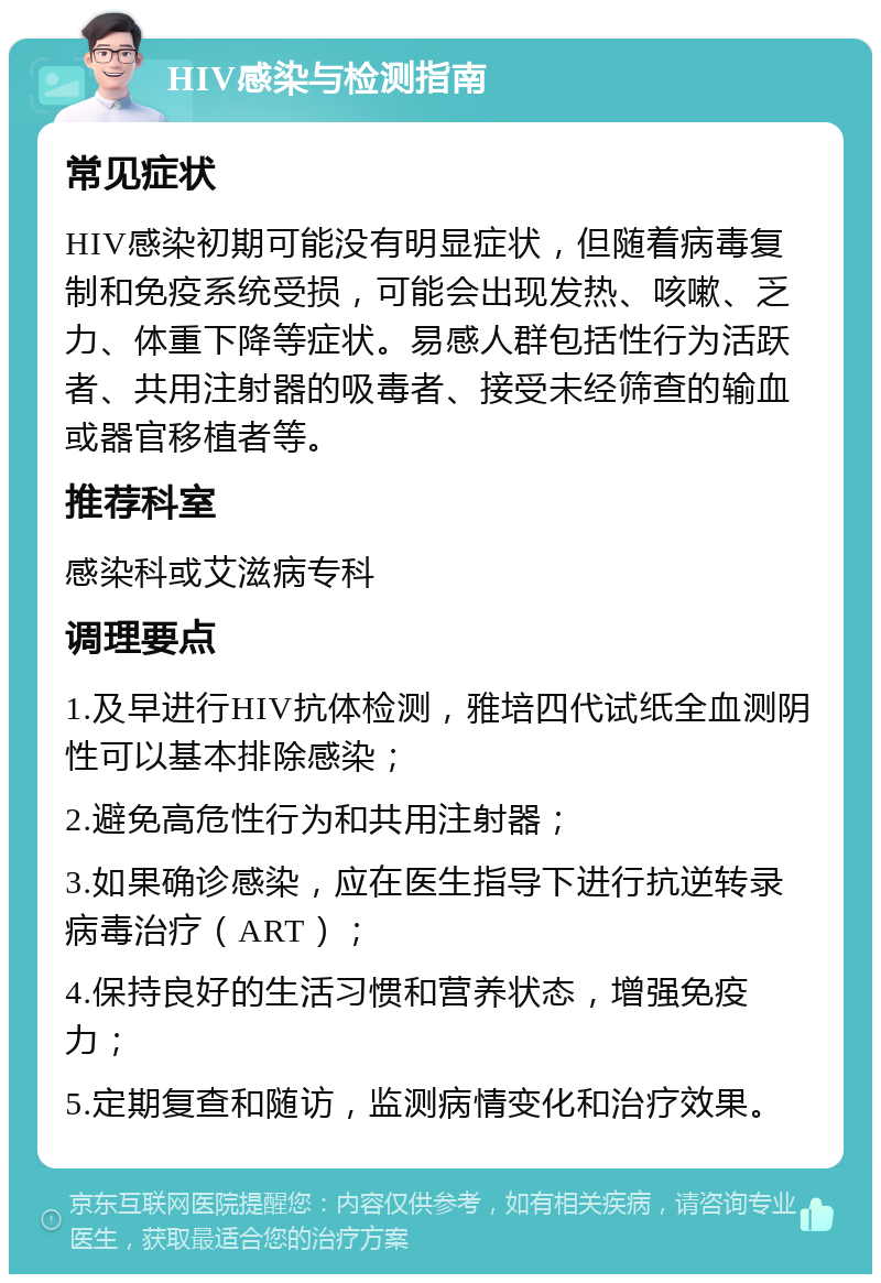 HIV感染与检测指南 常见症状 HIV感染初期可能没有明显症状，但随着病毒复制和免疫系统受损，可能会出现发热、咳嗽、乏力、体重下降等症状。易感人群包括性行为活跃者、共用注射器的吸毒者、接受未经筛查的输血或器官移植者等。 推荐科室 感染科或艾滋病专科 调理要点 1.及早进行HIV抗体检测，雅培四代试纸全血测阴性可以基本排除感染； 2.避免高危性行为和共用注射器； 3.如果确诊感染，应在医生指导下进行抗逆转录病毒治疗（ART）； 4.保持良好的生活习惯和营养状态，增强免疫力； 5.定期复查和随访，监测病情变化和治疗效果。