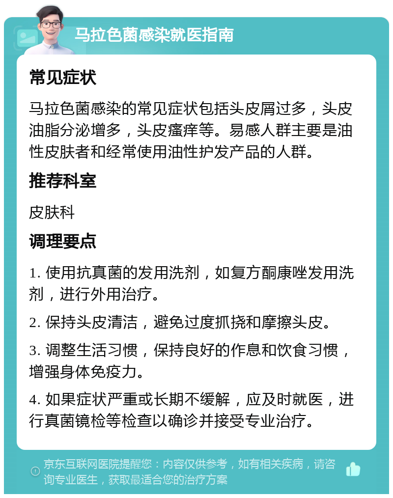 马拉色菌感染就医指南 常见症状 马拉色菌感染的常见症状包括头皮屑过多,头皮油脂分泌增多,头皮瘙痒等。易感人群主要是油性皮肤者和经常使用油性护发产品的人群。 推荐科室 皮肤科 调理要点 1. 使用抗真菌的发用洗剂,如复方酮康唑发用洗剂,进行外用治疗。 2. 保持头皮清洁,避免过度抓挠和摩擦头皮。 3. 调整生活习惯,保持良好的作息和饮食习惯,增强身体免疫力。 4. 如果症状严重或长期不缓解,应及时就医,进行真菌镜检等检查以确诊并接受专业治疗。