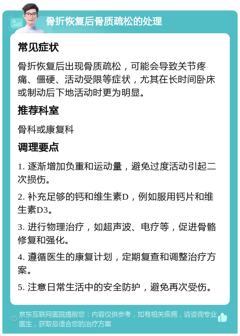 骨折恢复后骨质疏松的处理 常见症状 骨折恢复后出现骨质疏松，可能会导致关节疼痛、僵硬、活动受限等症状，尤其在长时间卧床或制动后下地活动时更为明显。 推荐科室 骨科或康复科 调理要点 1. 逐渐增加负重和运动量，避免过度活动引起二次损伤。 2. 补充足够的钙和维生素D，例如服用钙片和维生素D3。 3. 进行物理治疗，如超声波、电疗等，促进骨骼修复和强化。 4. 遵循医生的康复计划，定期复查和调整治疗方案。 5. 注意日常生活中的安全防护，避免再次受伤。