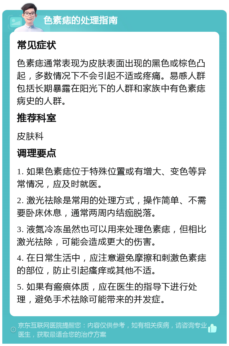 色素痣的处理指南 常见症状 色素痣通常表现为皮肤表面出现的黑色或棕色凸起，多数情况下不会引起不适或疼痛。易感人群包括长期暴露在阳光下的人群和家族中有色素痣病史的人群。 推荐科室 皮肤科 调理要点 1. 如果色素痣位于特殊位置或有增大、变色等异常情况，应及时就医。 2. 激光祛除是常用的处理方式，操作简单、不需要卧床休息，通常两周内结痂脱落。 3. 液氮冷冻虽然也可以用来处理色素痣，但相比激光祛除，可能会造成更大的伤害。 4. 在日常生活中，应注意避免摩擦和刺激色素痣的部位，防止引起瘙痒或其他不适。 5. 如果有瘢痕体质，应在医生的指导下进行处理，避免手术祛除可能带来的并发症。