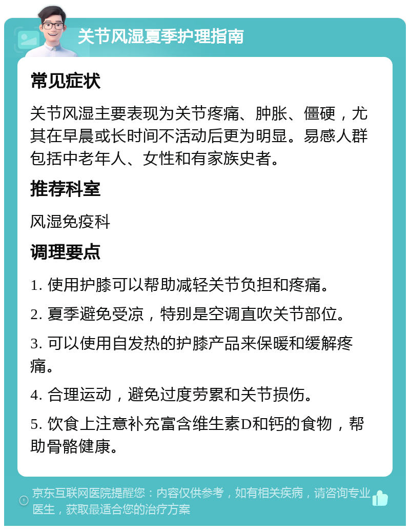 关节风湿夏季护理指南 常见症状 关节风湿主要表现为关节疼痛、肿胀、僵硬，尤其在早晨或长时间不活动后更为明显。易感人群包括中老年人、女性和有家族史者。 推荐科室 风湿免疫科 调理要点 1. 使用护膝可以帮助减轻关节负担和疼痛。 2. 夏季避免受凉，特别是空调直吹关节部位。 3. 可以使用自发热的护膝产品来保暖和缓解疼痛。 4. 合理运动，避免过度劳累和关节损伤。 5. 饮食上注意补充富含维生素D和钙的食物，帮助骨骼健康。