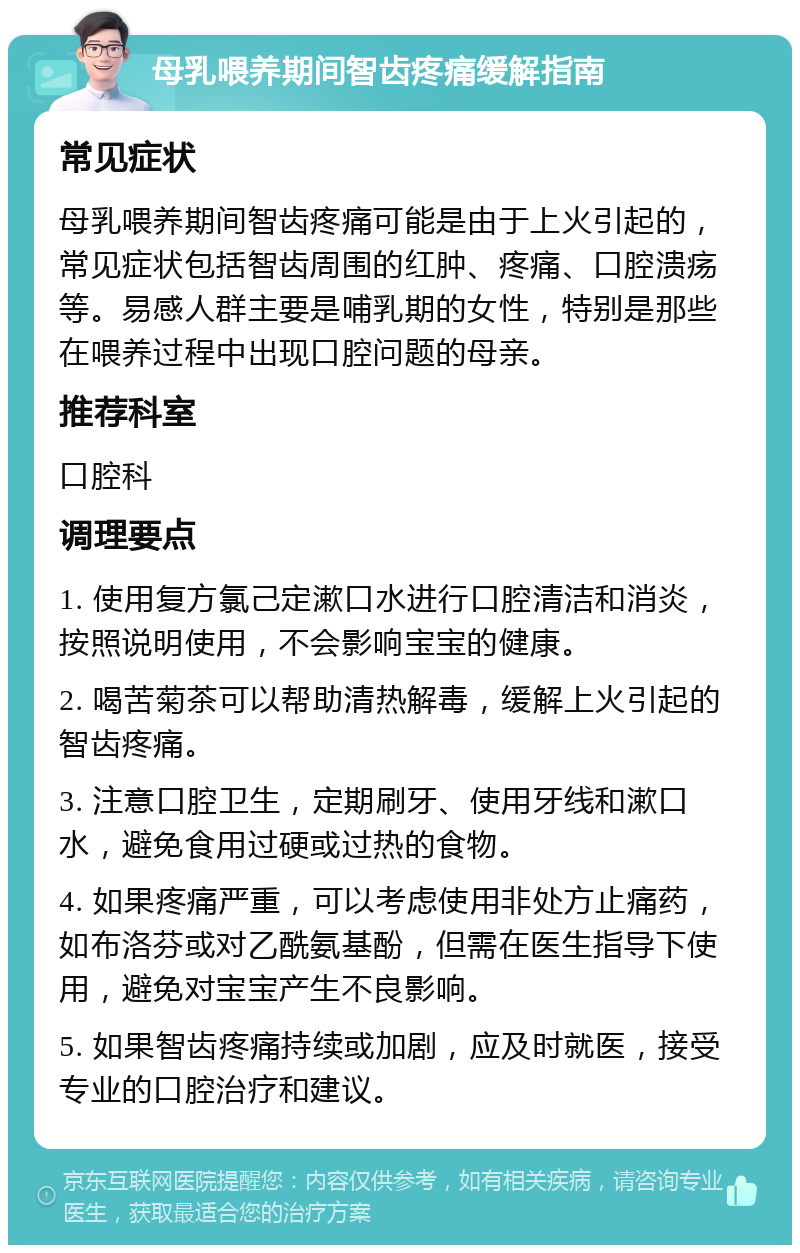 母乳喂养期间智齿疼痛缓解指南 常见症状 母乳喂养期间智齿疼痛可能是由于上火引起的，常见症状包括智齿周围的红肿、疼痛、口腔溃疡等。易感人群主要是哺乳期的女性，特别是那些在喂养过程中出现口腔问题的母亲。 推荐科室 口腔科 调理要点 1. 使用复方氯己定漱口水进行口腔清洁和消炎，按照说明使用，不会影响宝宝的健康。 2. 喝苦菊茶可以帮助清热解毒，缓解上火引起的智齿疼痛。 3. 注意口腔卫生，定期刷牙、使用牙线和漱口水，避免食用过硬或过热的食物。 4. 如果疼痛严重，可以考虑使用非处方止痛药，如布洛芬或对乙酰氨基酚，但需在医生指导下使用，避免对宝宝产生不良影响。 5. 如果智齿疼痛持续或加剧，应及时就医，接受专业的口腔治疗和建议。