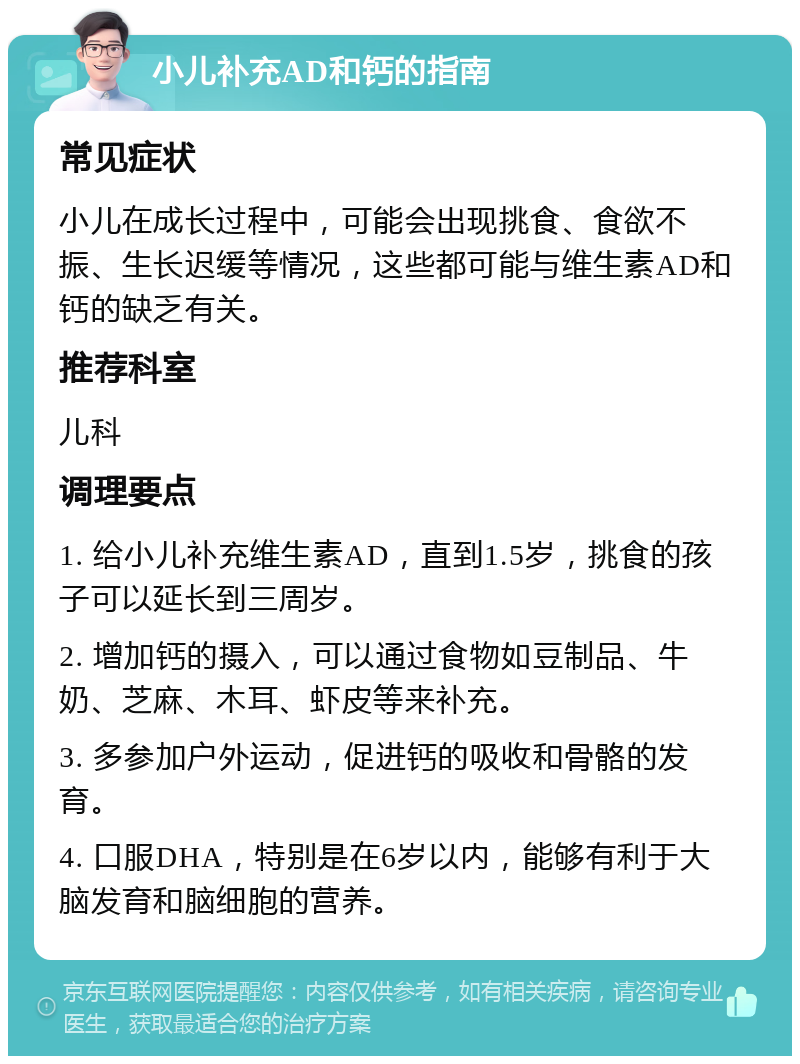 小儿补充AD和钙的指南 常见症状 小儿在成长过程中，可能会出现挑食、食欲不振、生长迟缓等情况，这些都可能与维生素AD和钙的缺乏有关。 推荐科室 儿科 调理要点 1. 给小儿补充维生素AD，直到1.5岁，挑食的孩子可以延长到三周岁。 2. 增加钙的摄入，可以通过食物如豆制品、牛奶、芝麻、木耳、虾皮等来补充。 3. 多参加户外运动，促进钙的吸收和骨骼的发育。 4. 口服DHA，特别是在6岁以内，能够有利于大脑发育和脑细胞的营养。