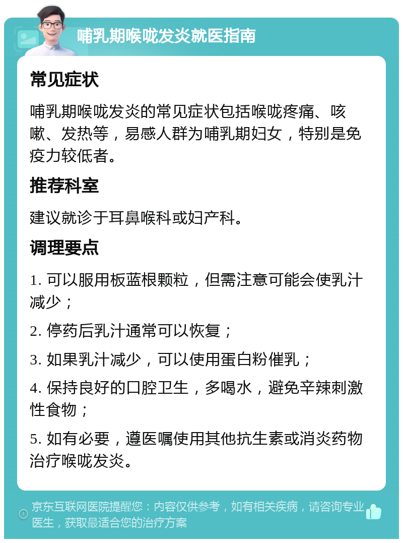 哺乳期喉咙发炎就医指南 常见症状 哺乳期喉咙发炎的常见症状包括喉咙疼痛、咳嗽、发热等，易感人群为哺乳期妇女，特别是免疫力较低者。 推荐科室 建议就诊于耳鼻喉科或妇产科。 调理要点 1. 可以服用板蓝根颗粒，但需注意可能会使乳汁减少； 2. 停药后乳汁通常可以恢复； 3. 如果乳汁减少，可以使用蛋白粉催乳； 4. 保持良好的口腔卫生，多喝水，避免辛辣刺激性食物； 5. 如有必要，遵医嘱使用其他抗生素或消炎药物治疗喉咙发炎。