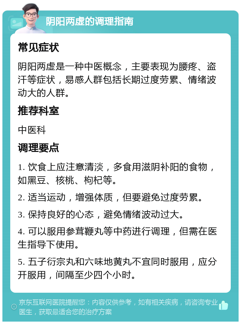 阴阳两虚的调理指南 常见症状 阴阳两虚是一种中医概念，主要表现为腰疼、盗汗等症状，易感人群包括长期过度劳累、情绪波动大的人群。 推荐科室 中医科 调理要点 1. 饮食上应注意清淡，多食用滋阴补阳的食物，如黑豆、核桃、枸杞等。 2. 适当运动，增强体质，但要避免过度劳累。 3. 保持良好的心态，避免情绪波动过大。 4. 可以服用参茸鞭丸等中药进行调理，但需在医生指导下使用。 5. 五子衍宗丸和六味地黄丸不宜同时服用，应分开服用，间隔至少四个小时。