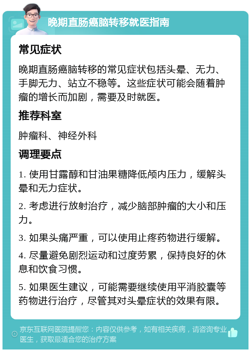 晚期直肠癌脑转移就医指南 常见症状 晚期直肠癌脑转移的常见症状包括头晕、无力、手脚无力、站立不稳等。这些症状可能会随着肿瘤的增长而加剧，需要及时就医。 推荐科室 肿瘤科、神经外科 调理要点 1. 使用甘露醇和甘油果糖降低颅内压力，缓解头晕和无力症状。 2. 考虑进行放射治疗，减少脑部肿瘤的大小和压力。 3. 如果头痛严重，可以使用止疼药物进行缓解。 4. 尽量避免剧烈运动和过度劳累，保持良好的休息和饮食习惯。 5. 如果医生建议，可能需要继续使用平消胶囊等药物进行治疗，尽管其对头晕症状的效果有限。