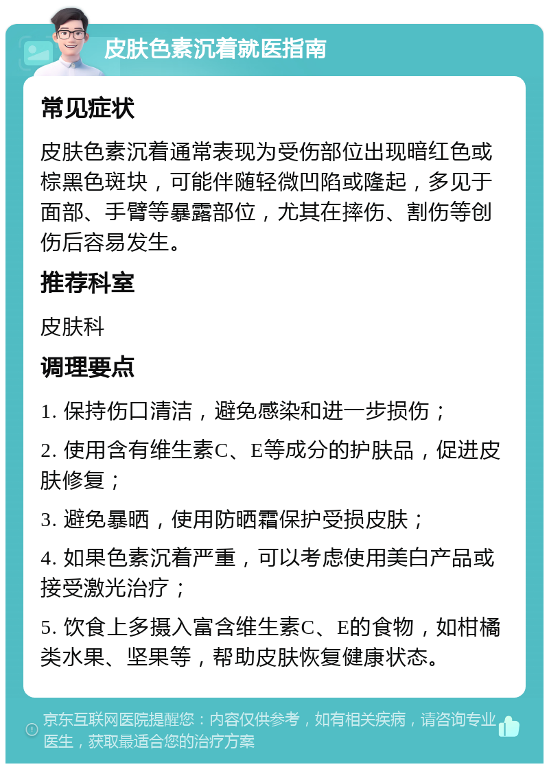 皮肤色素沉着就医指南 常见症状 皮肤色素沉着通常表现为受伤部位出现暗红色或棕黑色斑块，可能伴随轻微凹陷或隆起，多见于面部、手臂等暴露部位，尤其在摔伤、割伤等创伤后容易发生。 推荐科室 皮肤科 调理要点 1. 保持伤口清洁，避免感染和进一步损伤； 2. 使用含有维生素C、E等成分的护肤品，促进皮肤修复； 3. 避免暴晒，使用防晒霜保护受损皮肤； 4. 如果色素沉着严重，可以考虑使用美白产品或接受激光治疗； 5. 饮食上多摄入富含维生素C、E的食物，如柑橘类水果、坚果等，帮助皮肤恢复健康状态。