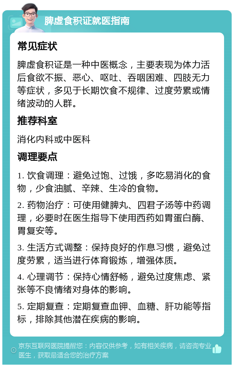 脾虚食积证就医指南 常见症状 脾虚食积证是一种中医概念，主要表现为体力活后食欲不振、恶心、呕吐、吞咽困难、四肢无力等症状，多见于长期饮食不规律、过度劳累或情绪波动的人群。 推荐科室 消化内科或中医科 调理要点 1. 饮食调理：避免过饱、过饿，多吃易消化的食物，少食油腻、辛辣、生冷的食物。 2. 药物治疗：可使用健脾丸、四君子汤等中药调理，必要时在医生指导下使用西药如胃蛋白酶、胃复安等。 3. 生活方式调整：保持良好的作息习惯，避免过度劳累，适当进行体育锻炼，增强体质。 4. 心理调节：保持心情舒畅，避免过度焦虑、紧张等不良情绪对身体的影响。 5. 定期复查：定期复查血钾、血糖、肝功能等指标，排除其他潜在疾病的影响。