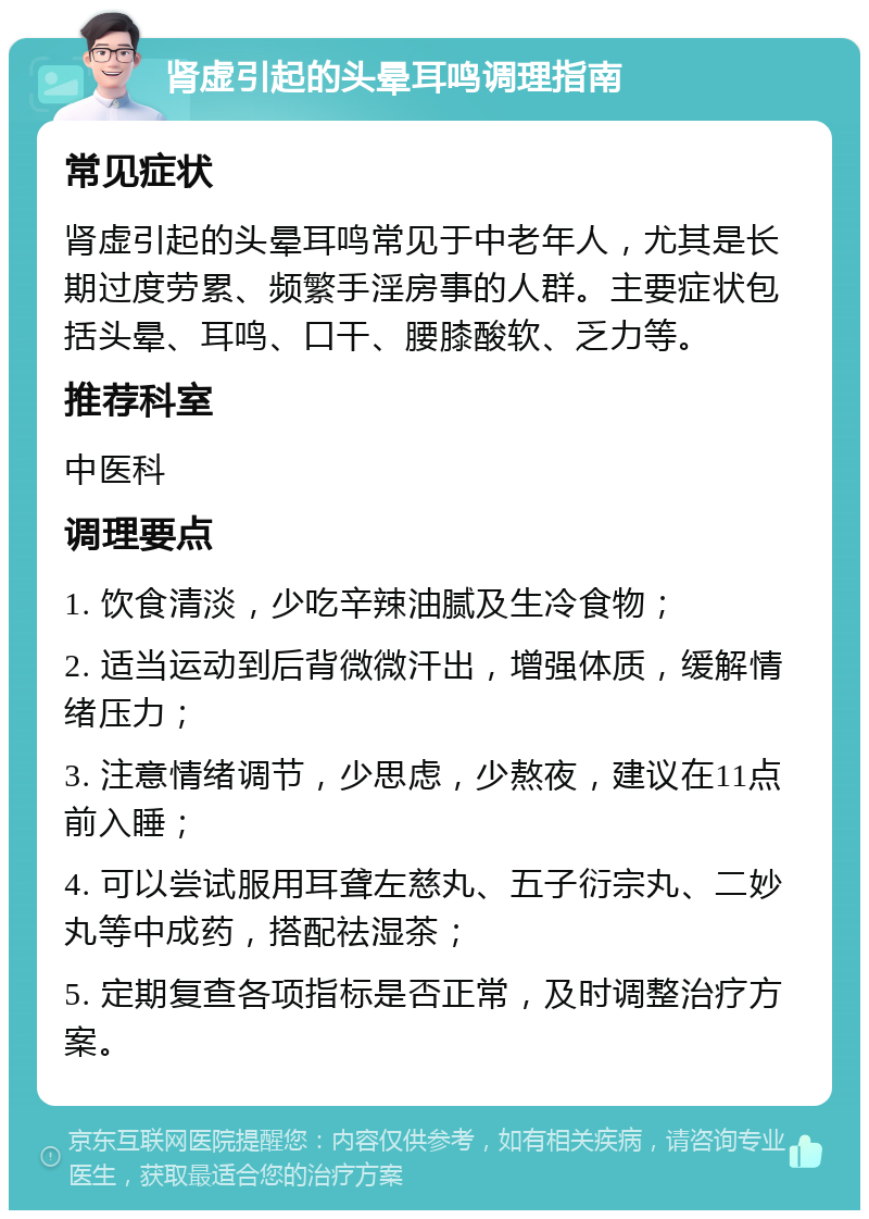 肾虚引起的头晕耳鸣调理指南 常见症状 肾虚引起的头晕耳鸣常见于中老年人，尤其是长期过度劳累、频繁手淫房事的人群。主要症状包括头晕、耳鸣、口干、腰膝酸软、乏力等。 推荐科室 中医科 调理要点 1. 饮食清淡，少吃辛辣油腻及生冷食物； 2. 适当运动到后背微微汗出，增强体质，缓解情绪压力； 3. 注意情绪调节，少思虑，少熬夜，建议在11点前入睡； 4. 可以尝试服用耳聋左慈丸、五子衍宗丸、二妙丸等中成药，搭配祛湿茶； 5. 定期复查各项指标是否正常，及时调整治疗方案。