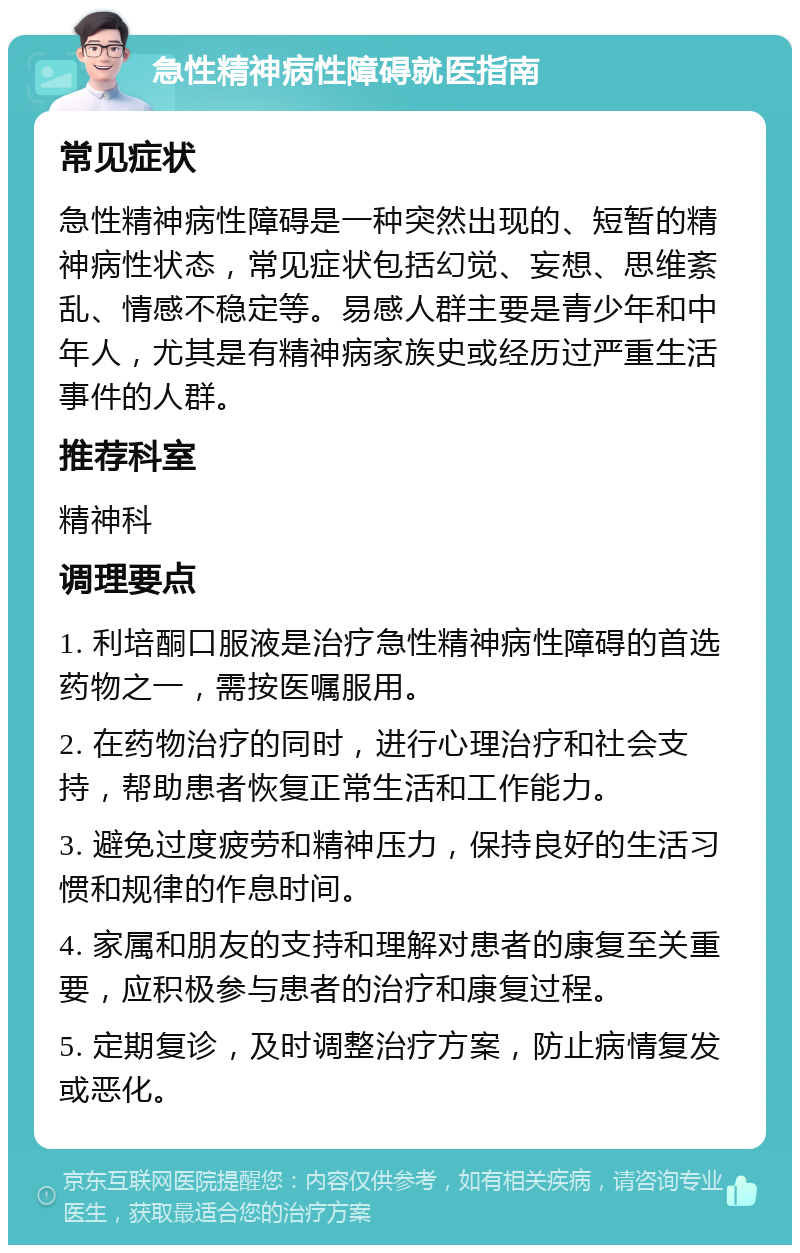 急性精神病性障碍就医指南 常见症状 急性精神病性障碍是一种突然出现的、短暂的精神病性状态，常见症状包括幻觉、妄想、思维紊乱、情感不稳定等。易感人群主要是青少年和中年人，尤其是有精神病家族史或经历过严重生活事件的人群。 推荐科室 精神科 调理要点 1. 利培酮口服液是治疗急性精神病性障碍的首选药物之一，需按医嘱服用。 2. 在药物治疗的同时，进行心理治疗和社会支持，帮助患者恢复正常生活和工作能力。 3. 避免过度疲劳和精神压力，保持良好的生活习惯和规律的作息时间。 4. 家属和朋友的支持和理解对患者的康复至关重要，应积极参与患者的治疗和康复过程。 5. 定期复诊，及时调整治疗方案，防止病情复发或恶化。