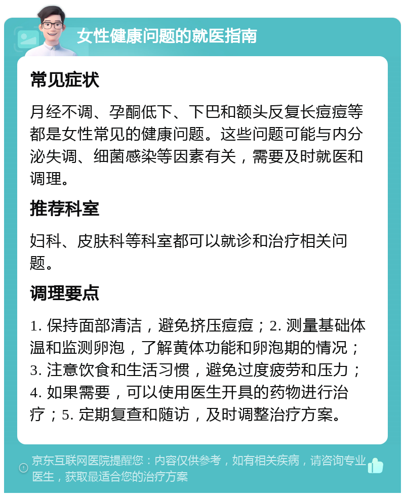 女性健康问题的就医指南 常见症状 月经不调、孕酮低下、下巴和额头反复长痘痘等都是女性常见的健康问题。这些问题可能与内分泌失调、细菌感染等因素有关，需要及时就医和调理。 推荐科室 妇科、皮肤科等科室都可以就诊和治疗相关问题。 调理要点 1. 保持面部清洁，避免挤压痘痘；2. 测量基础体温和监测卵泡，了解黄体功能和卵泡期的情况；3. 注意饮食和生活习惯，避免过度疲劳和压力；4. 如果需要，可以使用医生开具的药物进行治疗；5. 定期复查和随访，及时调整治疗方案。