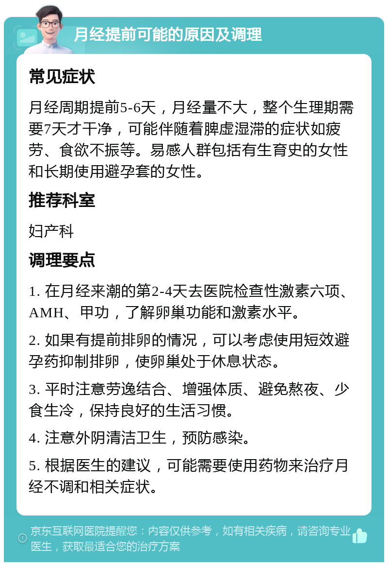 月经提前可能的原因及调理 常见症状 月经周期提前5-6天，月经量不大，整个生理期需要7天才干净，可能伴随着脾虚湿滞的症状如疲劳、食欲不振等。易感人群包括有生育史的女性和长期使用避孕套的女性。 推荐科室 妇产科 调理要点 1. 在月经来潮的第2-4天去医院检查性激素六项、AMH、甲功，了解卵巢功能和激素水平。 2. 如果有提前排卵的情况，可以考虑使用短效避孕药抑制排卵，使卵巢处于休息状态。 3. 平时注意劳逸结合、增强体质、避免熬夜、少食生冷，保持良好的生活习惯。 4. 注意外阴清洁卫生，预防感染。 5. 根据医生的建议，可能需要使用药物来治疗月经不调和相关症状。