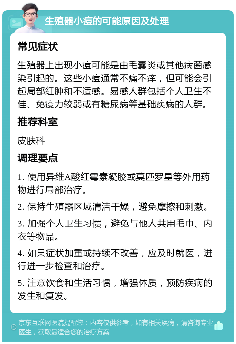 生殖器小痘的可能原因及处理 常见症状 生殖器上出现小痘可能是由毛囊炎或其他病菌感染引起的。这些小痘通常不痛不痒，但可能会引起局部红肿和不适感。易感人群包括个人卫生不佳、免疫力较弱或有糖尿病等基础疾病的人群。 推荐科室 皮肤科 调理要点 1. 使用异维A酸红霉素凝胶或莫匹罗星等外用药物进行局部治疗。 2. 保持生殖器区域清洁干燥，避免摩擦和刺激。 3. 加强个人卫生习惯，避免与他人共用毛巾、内衣等物品。 4. 如果症状加重或持续不改善，应及时就医，进行进一步检查和治疗。 5. 注意饮食和生活习惯，增强体质，预防疾病的发生和复发。