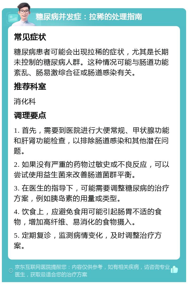 糖尿病并发症：拉稀的处理指南 常见症状 糖尿病患者可能会出现拉稀的症状，尤其是长期未控制的糖尿病人群。这种情况可能与肠道功能紊乱、肠易激综合征或肠道感染有关。 推荐科室 消化科 调理要点 1. 首先，需要到医院进行大便常规、甲状腺功能和肝肾功能检查，以排除肠道感染和其他潜在问题。 2. 如果没有严重的药物过敏史或不良反应，可以尝试使用益生菌来改善肠道菌群平衡。 3. 在医生的指导下，可能需要调整糖尿病的治疗方案，例如胰岛素的用量或类型。 4. 饮食上，应避免食用可能引起肠胃不适的食物，增加高纤维、易消化的食物摄入。 5. 定期复诊，监测病情变化，及时调整治疗方案。